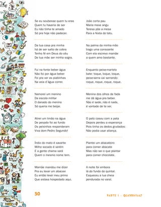 parte 1 - quadrinhas50
Se eu soubesse quem tu eras
Quem tu haveria de ser
Eu não tinha te amado
Só pra hoje não padecer.
Da tua casa pra minha
há de ser salto de cobra
Tenho fé em Deus do céu
De tua mãe ser minha sogra.
Fui na fonte beber água
Não foi por água beber
Foi pra ver as piabinhas
Na veia d’água correr.
Namorei um menino
Da escola militar
O danado do menino
Só queria me beijar.
Atirei um limão na água
De pesado foi ao fundo
Os peixinhos responderam
Viva dom Pedro Segundo!
Índio do mato é xavante
Milho socado é xerém
E a gente chama xará
Quem o mesmo nome tem.
Mamãe mandou me dizer
Pra eu levar um abacaxi
Eu então levei meu primo
Que estava hospedado aqui.
João corta pau
Maria mexe angu
Teresa põe a mesa
Para a festa do tatu.
Na palma da minha mão
trago uma consoante
Com ela escrevo mamãe
a quem amo bastante.
Enquanto peixe-martelo
bate: toque, toque, toque,
peixe-serra vai serrando:
roque, roque, roque, roque.
Menina dos olhos de fada
me dá água pra beber.
Não é sede, não é nada,
é vontade de te ver.
O pato casou com a pata
Depois perdeu a esperança
Pois tinha os dedos grudados:
Não podia usar aliança.
Plantei um abacateiro
para comer abacate
Mas não sei o que plantar
para comer chocolate.
A noite foi embora
lá do fundo do quintal.
Esqueceu a lua cheia
pendurada no varal.
Livro de Textos_Aluno.indd 50 2009-11-05 15:35
 