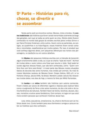 2a
Parte – Histórias para rir,
chorar, se divertir e
se assombrar
Nesta parte você vai encontrar contos, fábulas, mitos e lendas. Os con-
tos tradicionais são histórias que foram sendo transmitidas o­ral­men­te ao longo
das gerações, sem que se saiba ao certo quem as criou. Muitos deles ficaram
conhecidos no mundo todo graças às versões es­critas pelos irmãos Grimm e
por Hans Christian Andersen, entre outros. Assim como as parlendas, as can-
tigas, as quadrinhas e os trava-línguas, essas histórias foram sendo conta-
das e recontadas, espalhando-se por muitos países. Por isso, é provável que
você conheça algumas delas, com pequenas diferenças nos nomes dos per-
sonagens, no desfecho ou em outros detalhes.
As fábulas são pequenas histórias escritas com a intenção de transmitir
algum ensinamento sobre a vida, ou o que se chama “lição de moral”. No final
de muitas delas o autor coloca uma frase que resu­me a lição. Você pode ter
ouvido algumas dessas frases, que são bem conhe­cidas, como: “Quem com
ferro fere com ferro será ferido”. A maior parte das fábulas mostra situações
típicas do dia-a-dia dos seres humanos, mas vividas por animais. Os mais fa-
mosos fabulistas (autores de fábulas) foram: Esopo (Grécia, 600 a.C.) e La
Fontaine (França, século XVIII). No Brasil, Monteiro Lobato (século XX) reescre-
veu muitas delas; nos dias de hoje, o mesmo foi feito por Millôr Fernandes.
As lendas e os mitos também são histórias sem autoria conhecida.
Foram criados por povos de diferentes lugares e épocas para explicar fatos
como o surgimento da Terra e dos seres humanos, do dia e da noite e de ou-
tros fenômenos da natureza. Também falam de heróis, heroínas, deuses, deu-
sas, monstros e outros seres fantásticos. Com certeza, no lugar em que você
mora existem pessoas que conhecem histórias desse tipo.
Leia, releia, assuste-se, emocione-se, ria, chore e divirta-se com as his-
tórias deste livro. Conte também para seus familiares e amigos e procure sa-
ber as histórias que eles conhecem.
Boa leitura!
Livro de Textos_Aluno.indd 53 2009-11-05 15:36
 