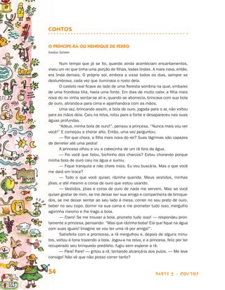parte 2 - contos54
Contos
O Príncipe-rã ou Henrique de Ferro
Irmãos Grimm
Num tempo que já se foi, quando ainda aconteciam encantamentos,
viveu um rei que tinha uma porção de filhas, todas lindas. A mais nova, então,
era linda demais. O próprio sol, embora a visse todos os dias, sempre se
deslumbrava, cada vez que iluminava o rosto dela.
O castelo real ficava ao lado de uma floresta sombria na qual, embaixo
de uma frondosa tília, havia uma fonte. Em dias de muito calor, a filha mais
nova do rei vinha sentar-se ali e, quando se aborrecia, brincava com sua bola
de ouro, atirando-a para cima e apanhando-a com as mãos.
Uma vez, brincando assim, a bola de ouro, jogada para o ar, não voltou
para as mãos dela. Caiu na relva, rolou para a fonte e desapareceu nas suas
águas profundas.
“Adeus, minha bola de ouro!”, pensou a princesa. “Nunca mais vou ver
você!” E começou a chorar alto. Então, uma voz perguntou:
— Por que chora, a filha mais nova do rei? Suas lágrimas são capazes
de derreter até uma pedra!
A princesa olhou e viu a cabecinha de um rã fora da água.
— Foi você que falou, bichinho dos charcos? Estou chorando porque
minha bola de ouro caiu na água e sumiu.
— Fique tranquila e não chore mais. Eu vou buscá-la. Mas o que você
me dará em troca?
— Tudo o que você quiser, rãzinha querida. Meus vestidos, minhas
jóias, e até mesmo a coroa de ouro que estou usando.
— Vestidos, jóias e coroa de ouro de nada me servem. Mas se você
quiser gostar de mim, se me deixar ser sua amiga e companheira de brinque-
dos, se me deixar sentar ao seu lado à mesa, comer no seu prato de ouro,
beber no seu copo, dormir na sua cama e me prometer tudo isso, mergulho
agorinha mesmo e lhe trago a bola.
— Claro! Se me trouxer a bola, prometo tudo isso! — respondeu pron-
tamente a princesa, pensando: “Mas que rãzinha boba! Ela que fique na água
com suas iguais! Imagine se vou ter uma rã por amiga!”.
Satisfeita com a promessa, a rã mergulhou e, depois de alguns minu-
tos, voltou à tona trazendo a bola. Jogou-a na relva, e a princesa, feliz por ter
recuperado seu brinquedo predileto, fugiu sem esperar a rã.
— Pare! Pare! — gritou a rã, tentando alcançá-la aos pulos. — Me leve
consigo! Não vê que não posso correr tanto?
Livro de Textos_Aluno.indd 54 2009-11-05 15:36
 