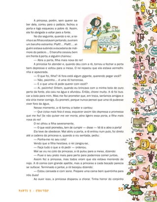 parte 2 - contos 55
A princesa, porém, sem querer sa-
ber dela, correu para o palácio, fechou a
porta e logo esqueceu a pobre rã. Assim,
ela foi obrigada a voltar para a fonte.
No dia seguinte, quando o rei, a rai-
nha e as filhas estavam jantando,ouviram
um barulho estranho: Plaft!… Plaft!… al-
guém estava subindo a escadaria de már-
more do palácio… O barulho cessou bem
em frente à porta,e alguém chamou:
— Abra a porta, filha mais nova do rei!
A princesa foi atender e, quando deu com a rã, tornou a fechar a porta
bem depressa e voltou para a mesa. O rei reparou que ela estava vermelhi-
nha e apavorada.
— O que foi, filha? Aí fora está algum gigante, querendo pegar você?
— Não, paizinho… é uma rã horrorosa.
— E o que uma rã pode querer com você?
— Ai, paizinho! Ontem, quando eu brincava com a minha bola de ouro
perto da fonte, ela caiu na água e afundou. Então, chorei muito. A rã foi bus-
car a bola para mim. Mas me fez prometer que, em troca, seríamos amigas e
ela viria morar comigo. Eu prometi, porque nunca pensei que uma rã pudesse
viver fora da água.
Nesse momento, a rã tornou a bater e cantou:
— Que coisa mais feia é essa, esquecer assim tão depressa a promessa
que me fez! Se não quiser me ver morta, abra ligeiro essa porta, a filha mais
nova do rei!
O rei olhou a filha severamente.
— O que você prometeu, tem de cumprir — disse — Vá lá e abra a por­ta!
Ela teve de obedecer. Mal abriu a porta, a rã entrou num pulo, foi direto
até a cadeira da princesa e, quando a viu sentada, pediu:
— Ponha-me no seu colo!
Vendo que a filha hesitava, o rei zangou-se.
— Faça tudo o que a rã pedir — ordenou.
Mal se viu no colo da princesa, a rã pulou para a mesa, dizendo:
— Puxe o seu prato mais para perto para podermos comer juntas.
Assim fez a princesa, mas todos viram que ela estava morrendo de
nojo. A rã comia com grande apetite, mas a princesa a cada bocado parecia
se sufocar. Terminado o jantar, a rã bocejou dizendo:
— Estou cansada e com sono. Prepare uma cama bem quentinha para
nós duas!
Ao ouvir isso, a princesa disparou a chorar. Tinha horror do corpinho
Livro de Textos_Aluno.indd 55 2009-11-05 15:36
 
