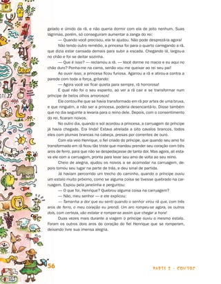 parte 2 - contos56
gelado e úmido da rã, e não queria dormir com ela de jeito nenhum. Suas
lágrimas, porém, só conseguiram aumentar a zanga do rei:
— Quando você precisou, ela te ajudou. Não pode desprezá-la agora!
Não tendo outro remédio, a princesa foi para o quarto carregando a rã,
que dizia estar cansada demais para subir a escada. Chegando lá, largou-a
no chão e foi se deitar sozinha.
— Que é isso? — reclamou a rã. — Você dorme no macio e eu aqui no
chão duro? Ponha-me na cama, senão vou me queixar ao rei seu pai!
Ao ouvir isso, a princesa ficou furiosa. Agarrou a rã e atirou-a contra a
parede com toda a força, gritando:
— Agora você vai ficar quieta para sempre, rã horrorosa!
E qual não foi o seu espanto, ao ver a rã cair e se transformar num
príncipe de belos olhos amorosos!
Ele contou-lhe que se havia transformado em rã por artes de uma bruxa,
e que ninguém, a não ser a princesa, poderia desencantá-lo. Disse também
que no dia seguinte a levaria para o reino dele. Depois, com o consentimento
do rei, ficaram noivos.
No outro dia, quando o sol acordou a princesa, a carruagem do príncipe
já havia chegado. Era linda! Estava atrelada a oito cavalos brancos, todos
eles com plumas brancas na cabeça, presas por correntes de ouro.
Com ela veio Henrique, o fiel criado do príncipe, que quando seu amo foi
transformado em rã ficou tão triste que mandou prender seu coração com três
aros de ferro, para que não se despedaçasse de tanta dor. Mas agora, ali esta-
va ele com a carruagem, pronta para levar seu amo de volta ao seu reino.
Cheio de alegria, ajudou os noivos a se acomodar na carruagem, de-
pois tomou seu lugar na parte de trás, e deu sinal de partida.
Já haviam percorrido um trecho do caminho, quando o príncipe ouviu
um estalo muito próximo, como se alguma coisa se tivesse quebrado na car-
ruagem. Espiou pela janelinha e perguntou:
— O que foi, Henrique? Quebrou alguma coisa na carruagem?
— Não, meu senhor — e ele explicou:
— Tamanha a dor que eu senti quando o senhor virou rã que, com três
aros de ferro, o meu coração eu prendi. Um aro rompeu-se agora, os outros
dois, com certeza, vão estalar e romper-se assim que chegar a hora!
Duas vezes mais durante a viagem o príncipe ouviu o mesmo estalo.
Foram os outros dois aros do coração do fiel Henrique que se romperam,
deixando livre sua imensa alegria.
Livro de Textos_Aluno.indd 56 2009-11-05 15:36
 