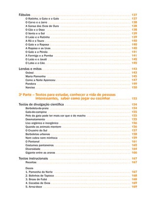 Fábulas. .  .  .  .  .  .  .  .  .  .  .  .  .  .  .  .  .  .  .  .  .  .  .  .  .  .  .  .  .  .  .  .  .  .  .  .  .  .  .  .  .  .  .  .  .  .  .  .  .  .  .  .  .  .  .  .  .  .  .  .  .  .  . 137
O Ratinho, o Gato e o Galo . .  .  .  .  .  .  .  .  .  .  .  .  .  .  .  .  .  .  .  .  .  .  .  .  .  .  .  .  .  .  .  .  .  .  .  .  .  .  .  .  .  .  .  . 137
O Corvo e o Jarro . .  .  .  .  .  .  .  .  .  .  .  .  .  .  .  .  .  .  .  .  .  .  .  .  .  .  .  .  .  .  .  .  .  .  .  .  .  .  .  .  .  .  .  .  .  .  .  .  .  .  .  . 138
A Gansa dos Ovos de Ouro . .  .  .  .  .  .  .  .  .  .  .  .  .  .  .  .  .  .  .  .  .  .  .  .  .  .  .  .  .  .  .  .  .  .  .  .  .  .  .  .  .  .  .  . 138
O Cão e o Osso . .  .  .  .  .  .  .  .  .  .  .  .  .  .  .  .  .  .  .  .  .  .  .  .  .  .  .  .  .  .  .  .  .  .  .  .  .  .  .  .  .  .  .  .  .  .  .  .  .  .  .  .  . 138
O Vento e o Sol . .  .  .  .  .  .  .  .  .  .  .  .  .  .  .  .  .  .  .  .  .  .  .  .  .  .  .  .  .  .  .  .  .  .  .  .  .  .  .  .  .  .  .  .  .  .  .  .  .  .  .  .  . 139
O Leão e o Ratinho . .  .  .  .  .  .  .  .  .  .  .  .  .  .  .  .  .  .  .  .  .  .  .  .  .  .  .  .  .  .  .  .  .  .  .  .  .  .  .  .  .  .  .  .  .  .  .  .  .  . 139
A Rã e o Touro . .  .  .  .  .  .  .  .  .  .  .  .  .  .  .  .  .  .  .  .  .  .  .  .  .  .  .  .  .  .  .  .  .  .  .  .  .  .  .  .  .  .  .  .  .  .  .  .  .  .  .  .  .  . 140
O Galo e a Raposa. .  .  .  .  .  .  .  .  .  .  .  .  .  .  .  .  .  .  .  .  .  .  .  .  .  .  .  .  .  .  .  .  .  .  .  .  .  .  .  .  .  .  .  .  .  .  .  .  .  .  . 140
A Raposa e as Uvas. .  .  .  .  .  .  .  .  .  .  .  .  .  .  .  .  .  .  .  .  .  .  .  .  .  .  .  .  .  .  .  .  .  .  .  .  .  .  .  .  .  .  .  .  .  .  .  .  .  . 140
O Galo e a Pérola. .  .  .  .  .  .  .  .  .  .  .  .  .  .  .  .  .  .  .  .  .  .  .  .  .  .  .  .  .  .  .  .  .  .  .  .  .  .  .  .  .  .  .  .  .  .  .  .  .  .  .  . 141
A Formiga e a Pomba . .  .  .  .  .  .  .  .  .  .  .  .  .  .  .  .  .  .  .  .  .  .  .  .  .  .  .  .  .  .  .  .  .  .  .  .  .  .  .  .  .  .  .  .  .  .  .  . 141
O Leão e o Javali . .  .  .  .  .  .  .  .  .  .  .  .  .  .  .  .  .  .  .  .  .  .  .  .  .  .  .  .  .  .  .  .  .  .  .  .  .  .  .  .  .  .  .  .  .  .  .  .  .  .  .  . 142
O Lobo e o Cão. .  .  .  .  .  .  .  .  .  .  .  .  .  .  .  .  .  .  .  .  .  .  .  .  .  .  .  .  .  .  .  .  .  .  .  .  .  .  .  .  .  .  .  .  .  .  .  .  .  .  .  .  .  . 142
Lendas e mitos. .  .  .  .  .  .  .  .  .  .  .  .  .  .  .  .  .  .  .  .  .  .  .  .  .  .  .  .  .  .  .  .  .  .  .  .  .  .  .  .  .  .  .  .  .  .  .  .  .  .  .  .  .  .  .  . 143
Oxóssi. .  .  .  .  .  .  .  .  .  .  .  .  .  .  .  .  .  .  .  .  .  .  .  .  .  .  .  .  .  .  .  .  .  .  .  .  .  .  .  .  .  .  .  .  .  .  .  .  .  .  .  .  .  .  .  .  .  .  .  .  . 143
Maria Pamonha . .  .  .  .  .  .  .  .  .  .  .  .  .  .  .  .  .  .  .  .  .  .  .  .  .  .  .  .  .  .  .  .  .  .  .  .  .  .  .  .  .  .  .  .  .  .  .  .  .  .  .  .  . 145
Como a Noite Apareceu. .  .  .  .  .  .  .  .  .  .  .  .  .  .  .  .  .  .  .  .  .  .  .  .  .  .  .  .  .  .  .  .  .  .  .  .  .  .  .  .  .  .  .  .  .  .  . 147
Pandora . .  .  .  .  .  .  .  .  .  .  .  .  .  .  .  .  .  .  .  .  .  .  .  .  .  .  .  .  .  .  .  .  .  .  .  .  .  .  .  .  .  .  .  .  .  .  .  .  .  .  .  .  .  .  .  .  .  .  . 149
Narciso. .  .  .  .  .  .  .  .  .  .  .  .  .  .  .  .  .  .  .  .  .  .  .  .  .  .  .  .  .  .  .  .  .  .  .  .  .  .  .  .  .  .  .  .  .  .  .  .  .  .  .  .  .  .  .  .  .  .  .  . 150
3a
Parte – Textos para estudar, conhecer a vida de pessoas
interessantes, saber como jogar ou cozinhar. .  .  .  .  .  .  .  .  .  .  .  . 153
Textos de divulgação científica . .  .  .  .  .  .  .  .  .  .  .  .  .  .  .  .  .  .  .  .  .  .  .  .  .  .  .  .  .  .  .  .  .  .  .  .  .  .  .  .  . 154
Borboleta-de-praia . .  .  .  .  .  .  .  .  .  .  .  .  .  .  .  .  .  .  .  .  .  .  .  .  .  .  .  .  .  .  .  .  .  .  .  .  .  .  .  .  .  .  .  .  .  .  .  .  .  .  . 154
Galo-de-campina . .  .  .  .  .  .  .  .  .  .  .  .  .  .  .  .  .  .  .  .  .  .  .  .  .  .  .  .  .  .  .  .  .  .  .  .  .  .  .  .  .  .  .  .  .  .  .  .  .  .  .  . 155
Pelo da gata pode ter mais cor que o do macho . .  .  .  .  .  .  .  .  .  .  .  .  .  .  .  .  .  .  .  .  .  .  .  .  .  .  . 155
Desmatamento . .  .  .  .  .  .  .  .  .  .  .  .  .  .  .  .  .  .  .  .  .  .  .  .  .  .  .  .  .  .  .  .  .  .  .  .  .  .  .  .  .  .  .  .  .  .  .  .  .  .  .  .  . 155
Lixo orgânico e inorgânico. .  .  .  .  .  .  .  .  .  .  .  .  .  .  .  .  .  .  .  .  .  .  .  .  .  .  .  .  .  .  .  .  .  .  .  .  .  .  .  .  .  .  .  .  . 156
Quando os animais mentem . .  .  .  .  .  .  .  .  .  .  .  .  .  .  .  .  .  .  .  .  .  .  .  .  .  .  .  .  .  .  .  .  .  .  .  .  .  .  .  .  .  .  . 156
O Cruzeiro do Sul. .  .  .  .  .  .  .  .  .  .  .  .  .  .  .  .  .  .  .  .  .  .  .  .  .  .  .  .  .  .  .  .  .  .  .  .  .  .  .  .  .  .  .  .  .  .  .  .  .  .  .  . 157
Borboletas urbanas . .  .  .  .  .  .  .  .  .  .  .  .  .  .  .  .  .  .  .  .  .  .  .  .  .  .  .  .  .  .  .  .  .  .  .  .  .  .  .  .  .  .  .  .  .  .  .  .  .  . 158
Nem cobra nem minhoca . .  .  .  .  .  .  .  .  .  .  .  .  .  .  .  .  .  .  .  .  .  .  .  .  .  .  .  .  .  .  .  .  .  .  .  .  .  .  .  .  .  .  .  .  . 159
O Pantanal . .  .  .  .  .  .  .  .  .  .  .  .  .  .  .  .  .  .  .  .  .  .  .  .  .  .  .  .  .  .  .  .  .  .  .  .  .  .  .  .  .  .  .  .  .  .  .  .  .  .  .  .  .  .  .  .  . 161
Costumes pantaneiros. .  .  .  .  .  .  .  .  .  .  .  .  .  .  .  .  .  .  .  .  .  .  .  .  .  .  .  .  .  .  .  .  .  .  .  .  .  .  .  .  .  .  .  .  .  .  .  . 162
Diversidade. .  .  .  .  .  .  .  .  .  .  .  .  .  .  .  .  .  .  .  .  .  .  .  .  .  .  .  .  .  .  .  .  .  .  .  .  .  .  .  .  .  .  .  .  .  .  .  .  .  .  .  .  .  .  .  .  . 164
Gigante entre as araras. .  .  .  .  .  .  .  .  .  .  .  .  .  .  .  .  .  .  .  .  .  .  .  .  .  .  .  .  .  .  .  .  .  .  .  .  .  .  .  .  .  .  .  .  .  .  . 166
Textos instrucionais . .  .  .  .  .  .  .  .  .  .  .  .  .  .  .  .  .  .  .  .  .  .  .  .  .  .  .  .  .  .  .  .  .  .  .  .  .  .  .  .  .  .  .  .  .  .  .  .  .  .  . 167
Receitas. .  .  .  .  .  .  .  .  .  .  .  .  .  .  .  .  .  .  .  .  .  .  .  .  .  .  .  .  .  .  .  .  .  .  .  .  .  .  .  .  .  .  .  .  .  .  .  .  .  .  .  .  .  .  .  .  .  .  . 167
Doces
1. Pamonha do Norte . .  .  .  .  .  .  .  .  .  .  .  .  .  .  .  .  .  .  .  .  .  .  .  .  .  .  .  .  .  .  .  .  .  .  .  .  .  .  .  .  .  .  .  .  .  .  .  . 167
2. Bolinhos de Tapioca. .  .  .  .  .  .  .  .  .  .  .  .  .  .  .  .  .  .  .  .  .  .  .  .  .  .  .  .  .  .  .  .  .  .  .  .  .  .  .  .  .  .  .  .  .  .  .  . 168
3. Broas de Fubá . .  .  .  .  .  .  .  .  .  .  .  .  .  .  .  .  .  .  .  .  .  .  .  .  .  .  .  .  .  .  .  .  .  .  .  .  .  .  .  .  .  .  .  .  .  .  .  .  .  .  .  . 168
4. Cocadas de Ovos . .  .  .  .  .  .  .  .  .  .  .  .  .  .  .  .  .  .  .  .  .  .  .  .  .  .  .  .  .  .  .  .  .  .  .  .  .  .  .  .  .  .  .  .  .  .  .  .  .  . 169
5. Arroz-doce . .  .  .  .  .  .  .  .  .  .  .  .  .  .  .  .  .  .  .  .  .  .  .  .  .  .  .  .  .  .  .  .  .  .  .  .  .  .  .  .  .  .  .  .  .  .  .  .  .  .  .  .  .  .  . 169
Livro de Textos_Aluno.indd 5 2009-11-05 15:35
 