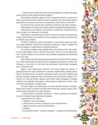 parte 2 - contos 59
— Parece mesmo divertido esse estranho pedaço de madeira que gira
assim rápido. Posso experimentá-lo também?
Sem esperar resposta, pegou o fuso. E, naquele instante, cumpriu-se o
feitiço. Flor Graciosa furou o dedo e sentiu um grande sono. Deu tempo ape­nas
para deitar-se na cama que havia no aposento, e seus olhos se fecharam.
Na mesma hora, aquele sono estranho se difundiu por todo o palácio.
Adormeceramnotronooreiearainha,recém-chegadosdapartidadeca­ça.
Adormeceram os cavalos na estrebaria, as galinhas no galinheiro, os
cães no pátio e os pássaros no telhado.
Adormeceu o cozinheiro que assava a carne e o servente que lavava as
louças; adormeceram os cavaleiros com as espadas na mão e as damas que
enrolavam seus cabelos.
Também o fogo que ardia nos braseiros e nas lareiras parou de quei-
mar, parou também o vento que assobiava na floresta. Nada e ninguém se
mexia no palácio, mergulhado em profundo silêncio.
Em volta do castelo surgiu rapidamente uma extensa mata. Tão exten-
sa que, após alguns anos, o castelo ficou oculto. Nem os muros apareciam,
nem a ponte levadiça, nem as torres, nem a bandeira hasteada que pendia na
torre mais alta.
Nas aldeias vizinhas, passava de pai para filho a história de Flor Gracio-
sa, a bela adormecida que descansava, protegida pelo bosque cerrado. Flor
Graciosa, a mais bela, a mais doce das princesas, injustamente castigada
por um destino cruel.
Alguns, mais audaciosos, tentaram sem êxito chegar ao castelo. A
gran­de barreira de mato e espinheiros, cerrada e impenetrável, parecia anima­
da por vontade própria: os galhos avançavam para cima dos coitados que
tentavam passar: seguravam-nos, arranhavam-nos até fazê-los sangrar, e fe-
chavam as mínimas frestas. Aqueles que tinham sorte conseguiam escapar,
vol­tando em condições lastimáveis, machucados e sangrando. Outros, mais
teimosos, sacrificavam a própria vida.
Um dia, chegou nas redondezas um jovem príncipe, bonito e corajoso.
Soube pelo bisavô a história da bela adormecida que, desde muitos anos,
tantos jovens procuravam em vão alcançar.
— Quero tentar eu também a aventura — disse o príncipe aos habitan-
tes de uma aldeia pouco distante do castelo.
Aconselharam-no a não ir.
— Ninguém nunca conseguiu!
— Outros jovens, fortes e corajosos como você, falharam…
— Alguns morreram entre os espinheiros…
— Desista!
— Eu não tenho medo — afirmou o príncipe. — Eu quero ver Flor Graciosa.
Livro de Textos_Aluno.indd 59 2009-11-05 15:36
 