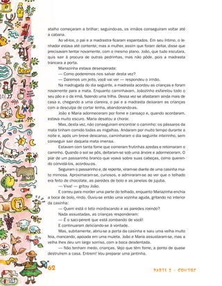 parte 2 - contos62
atalho começaram a brilhar; seguindo-as, os irmãos conseguiram voltar até
a cabana.
Ao vê-los, o pai e a madrastra ficaram espantados. Em seu íntimo, o le-
nhador estava até contente; mas a mulher, assim que foram deitar, disse que
precisavam ten­tar novamente, com o mesmo plano. João, que tudo escutara,
quis sair à procura de outras pedrinhas, mas não pôde, pois a madrasta
trancara a porta.
Mariazinha estava desesperada:
— Como poderemos nos salvar desta vez?
— Daremos um jeito, você vai ver — respondeu o irmão.
Na madrugada do dia seguinte, a madrasta acordou as crianças e foram
novamente para a mata. Enquanto caminhavam, Joãozinho esfarelou todo o
seu pão e o da irmã, fazendo uma trilha. Dessa vez se afastaram ainda mais de
casa e, chegando a uma clareira, o pai e a madrasta deixaram as crianças
com a desculpa de cortar lenha, abandonando-as.
João e Maria adormeceram por fome e cansaço e, quando acordaram,
estava muito escuro. Maria desatou a chorar.
Mas, desta vez, não conseguiram encontrar o caminho: os pássaros da
mata tinham comido todas as migalhas. Andaram por muito tempo durante a
noite e, após um breve descanso, caminharam o dia seguinte inteirinho, sem
conseguir sair daquela mata imensa.
Estavam com tanta fome que comeram frutinhas azedas e retomaram o
caminho. Quando o sol se pôs, deitaram-se sob uma árvore e adormeceram. O
piar de um passarinho branco que voava sobre suas cabeças, como queren­
do convidá-los, acordou-os.
Seguiram o passarinho e, de repente, viram-se diante de uma casinha mui­
to mimosa. Aproximaram-se, curiosos, e admiraram-se ao ver que o telhado
era feito de chocolate, as paredes de bolo e as janelas de jujuba.
— Viva! — gritou João.
E correu para morder uma parte do telhado, enquanto Mariazinha enchia
a boca de bolo, rindo. Ouviu-se então uma vozinha aguda, gritando no in­terior
da casinha:
— Quem está o teto mordiscando e as paredes roendo?
Nada assustadas, as crianças responderam:
— É o saci-pererê que está zombando de você!
E continuaram deliciando-se à vontade.
Mas, subitamente, abriu-se a porta da casinha e saiu uma velha muito
feia, mancando, apoiada em uma muleta. João e Maria assustaram-se, mas a
velha lhes deu um largo sorriso, com a boca desdentada.
— Não tenham medo, crianças. Vejo que têm fome, a ponto de quase
destruírem a casa. Entrem! Vou preparar uma jantinha.
Livro de Textos_Aluno.indd 62 2009-11-05 15:36
 