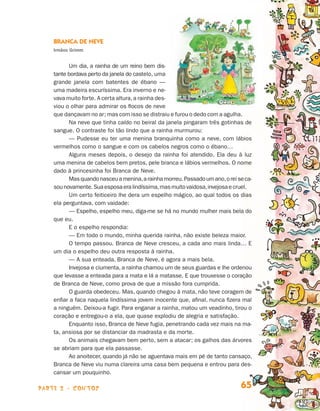 parte 2 - contos 65
Branca de Neve
Irmãos Grimm
Um dia, a rainha de um reino bem dis-
tante bordava perto da janela do cas­telo, uma
grande janela com batentes de ébano —
uma madeira escuríssima. Era inverno e ne-
vava muito forte. A certa altura,a rainha des-
viou o olhar para admirar os flocos de neve
que dançavam no ar; mas com isso se distraiu e furou o dedo com a agulha.
Na neve que tinha caído no beiral da janela pingaram três gotinhas de
sangue. O contraste foi tão lindo que a rainha murmurou:
— Pudesse eu ter uma menina branquinha como a neve, com lábios
vermelhos como o sangue e com os cabelos negros como o ébano…
Alguns meses depois, o desejo da rainha foi atendido. Ela deu à luz
uma menina de cabelos bem pretos, pele branca e lábios vermelhos. O nome
dado à princesinha foi Branca de Neve.
Masquandonasceuamenina,arainhamorreu.Passadoumano,oreiseca-
sounovamente.Suaesposaeralindíssima,masmuitovaidosa,invejosaecruel.
Um certo feiticeiro lhe dera um espelho mágico, ao qual todos os dias
ela perguntava, com vaidade:
— Espelho, espelho meu, diga-me se há no mundo mulher mais bela do
que eu.
E o espelho respondia:
— Em todo o mundo, minha querida rainha, não existe beleza maior.
O tempo passou. Branca de Neve cresceu, a cada ano mais linda… E
um dia o espelho deu outra resposta à rainha.
— A sua enteada, Branca de Neve, é agora a mais bela.
Invejosa e ciumenta, a rainha chamou um de seus guardas e lhe ordenou
que levasse a enteada para a mata e lá a matasse. E que trouxesse o co­ra­ção
de Branca de Neve, como prova de que a missão fora cumprida.
O guarda obedeceu. Mas, quando chegou à mata, não teve coragem de
enfiar a faca naquela lindíssima jovem inocente que, afinal, nunca fizera mal
a ninguém. Deixou-a fugir. Para enganar a rainha, matou um veadinho, tirou o
coração e entregou-o a ela, que quase explodiu de alegria e satisfação.
Enquanto isso, Branca de Neve fugia, penetrando cada vez mais na ma­
ta, ansiosa por se distanciar da madrasta e da morte.
Os animais chegavam bem perto, sem a atacar; os galhos das árvores
se abriam para que ela passasse.
Ao anoitecer, quando já não se aguentava mais em pé de tanto cansaço,
Branca de Neve viu numa clareira uma casa bem pequena e entrou para des-
cansar um pouquinho.
Livro de Textos_Aluno.indd 65 2009-11-05 15:36
 