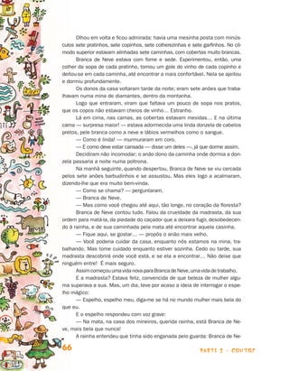 parte 2 - contos66
Olhou em volta e ficou admirada: havia uma mesinha posta com minús­
culos sete pratinhos, sete copinhos, sete colherezinhas e sete garfinhos. No cô­­
modo superior estavam alinhadas sete caminhas, com cobertas muito brancas.
Branca de Neve estava com fome e sede. Experimentou, então, uma
co­lher da sopa de cada pratinho, tomou um gole do vinho de cada copinho e
dei­tou-se em cada caminha, até encontrar a mais confortável. Nela se ajeitou
e dormiu profundamente.
Os donos da casa voltaram tarde da noite; eram sete anões que traba-
lhavam numa mina de diamantes, dentro da montanha.
Logo que entraram, viram que faltava um pouco de sopa nos pratos,
que os copos não estavam cheios de vinho… Estranho.
Lá em cima, nas camas, as cobertas estavam mexidas… E na última
cama — surpresa maior! — estava adormecida uma linda donzela de cabelos
pretos, pele branca como a neve e lábios vermelhos como o sangue.
— Como é linda! — murmuraram em coro.
— E como deve estar cansada — disse um deles —, já que dorme assim.
Decidiram não incomodar; o anão dono da caminha onde dormia a don-
zela passaria a noite numa poltrona.
Na manhã seguinte, quando despertou, Branca de Neve se viu cercada
pelos sete anões barbudinhos e se assustou. Mas eles logo a acalmaram,
dizendo-lhe que era muito bem-vinda.
— Como se chama? — perguntaram.
— Branca de Neve.
— Mas como você chegou até aqui, tão longe, no coração da floresta?
Branca de Neve contou tudo. Falou da crueldade da madrasta, da sua
ordem para matá-la, da piedade do caçador que a deixara fugir, desobedecen-
do à rainha, e de sua caminhada pela mata até encontrar aquela casinha.
— Fique aqui, se gostar… — propôs o anão mais velho.
— Você poderia cuidar da casa, enquanto nós estamos na mina, tra-
balhando. Mas tome cuidado enquanto estiver sozinha. Cedo ou tarde, sua
madrasta descobrirá onde você está, e se ela a encontrar… Não deixe que
ninguém entre! É mais seguro.
AssimcomeçouumavidanovaparaBrancadeNeve,umavidadetrabalho.
E a madrasta? Estava feliz, convencida de que beleza de mulher algu­
ma superava a sua. Mas, um dia, teve por acaso a ideia de interrogar o espe­
lho mágico:
— Espelho, espelho meu, diga-me se há no mundo mulher mais bela do
que eu.
E o espelho respondeu com voz grave:
— Na mata, na casa dos mineiros, querida rainha, está Branca de Ne­
ve, mais bela que nunca!
A rainha entendeu que tinha sido enganada pelo guarda: Branca de Ne­
Livro de Textos_Aluno.indd 66 2009-11-05 15:36
 