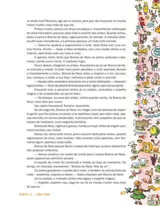 parte 2 - contos 67
ve ainda vivia! Resolveu agir por si mesma, para que não houvesse no mundo
inteiro mulher mais linda do que ela.
Pintou o rosto, colocou um lenço na cabeça e, irreconhecível, disfarçada
de velha mercadora, procurou pela mata a casinha dos anões. Quando achou,
bateu à porta e Branca de Neve, ingenuamente, foi atender. A malvada ofere-
ceu-lhe suas mercadorias,e a princesa apreciou um lindo cinto colorido.
— Deixe-me ajudá-la a experimentar o cinto. Você ficará com uma cin-
tura fininha, fininha — disse a falsa vendedora, com uma risada irônica e es­
tridente, apertando cada vez mais o cinto.
E apertou tanto, tanto que Branca de Neve se sentiu sufocada e des-
maiou, caindo como morta. A madrasta fugiu.
Pouco depois, chegaram os anões. Assustaram-se ao ver Branca de Ne­
ve estirada e imóvel. O anão mais jovem percebeu o cinto apertado demais
e imediatamente o cortou. Branca de Neve voltou a respirar e a cor, aos pou-
cos, começou a voltar a sua face; melhorou e pôde contar o ocorrido.
— Aquela velha vendedora ambulante era a rainha disfarçada — disseram
logoosanões.—Vocênãodeveriatê-ladeixadoentrar.Agora,sejamaisprudente.
Enquanto isso, a perversa rainha, já no castelo, consultava o espelho
mágico e se surpreendeu ao ouvi-lo dizer:
— No bosque, na casa dos anões, minha querida rainha, há Branca de
Neve, mais bela que nunca.
Seu plano fracassara! Tentaria novamente.
No dia seguinte, Branca de Neve viu chegar uma camponesa de aspec­
to gentil, que lhe colocou na janela uma apetitosa maçã, sem dizer nada, ape­
nas sorrindo um sorriso desdentado. A princesinha nem suspeitou de que se
tratava da madrasta, numa segunda tentativa.
Branca de Neve,ingênua e gulosa,mordeu a maçã. Antes de engolir a pri­
meira mordida,caiu imóvel.
Dessa vez, devia estar morta, pois o socorro dado pelos anões, quando
regressaram da mina, nada resolveu. Não acharam cinto apertado, nem feri-
mento algum,apenas o corpo caído.
Branca de Neve parecia dormir; estava tão linda que os bons anõezinhos
não quiseram enterrá-la.
— Vamos construir um caixão de cristal para a nossa Branca de Neve,
assim poderemos admirá-la sempre.
O esquife de cristal foi construído e levado ao topo da montanha. Na
tampa, em dourado, escreveram: “Branca de Neve, filha de rei”.
Os anões guardavam o caixão dia e noite, e também os animaizinhos da
mata – veadinhos, esquilos e lebres — todos choravam por Branca de Neve.
Lá no castelo, a malvada rainha interrogava o espelho mágico:
— Espelho, espelho meu, diga-me se há no mundo mulher mais bela
do que eu.
Livro de Textos_Aluno.indd 67 2009-11-05 15:36
 