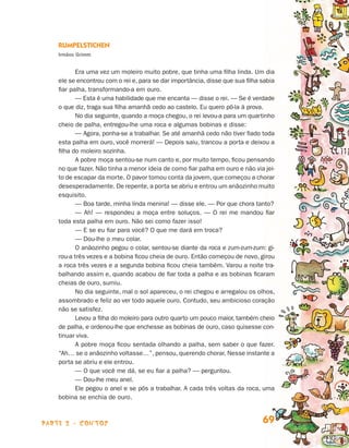 parte 2 - contos 69
Rumpelstichen
Irmãos Grimm
Era uma vez um moleiro muito pobre, que tinha uma filha linda. Um dia
ele se encontrou com o rei e, para se dar importância, disse que sua filha sa­bia
fiar palha, transformando-a em ouro.
— Esta é uma habilidade que me encanta — disse o rei. — Se é verdade
o que diz, traga sua filha amanhã cedo ao castelo. Eu quero pô-la à prova.
No dia seguinte, quando a moça chegou, o rei levou-a para um quartinho
cheio de palha, entregou-lhe uma roca e algumas bobinas e disse:
— Agora, ponha-se a trabalhar. Se até amanhã cedo não tiver fiado to­da
esta palha em ouro, você morrerá! — Depois saiu, trancou a porta e dei­xou a
filha do moleiro sozinha.
A pobre moça sentou-se num canto e, por muito tempo, ficou pensando
no que fazer. Não tinha a menor ideia de como fiar palha em ouro e não via jei­
to de escapar da morte. O pavor tomou conta da jovem, que começou a chorar
desesperadamente. De repente,a porta se abriu e entrou um anãozinho muito
esquisito.
— Boa tarde, minha linda menina! — disse ele. — Por que chora tanto?
— Ah! — respondeu a moça entre soluços. — O rei me mandou fiar
to­da esta palha em ouro. Não sei como fazer isso!
— E se eu fiar para você? O que me dará em troca?
— Dou-lhe o meu colar.
O anãozinho pegou o colar, sentou-se diante da roca e zum-zum-zum: gi­
rou-a três vezes e a bobina ficou cheia de ouro. Então começou de novo, girou
a roca três vezes e a segunda bobina ficou cheia também. Varou a noite tra-
balhando assim e, quando acabou de fiar toda a palha e as bobinas ficaram
cheias de ouro, sumiu.
No dia seguinte, mal o sol apareceu, o rei chegou e arregalou os olhos,
assombrado e feliz ao ver todo aquele ouro. Contudo, seu ambicioso coração
não se satisfez.
Levou a filha do moleiro para outro quarto um pouco maior, também cheio
de palha, e ordenou-lhe que enchesse as bobinas de ouro, caso quisesse con­
tinuar viva.
A pobre moça ficou sentada olhando a palha, sem saber o que fazer.
“Ah… se o anãozinho voltasse…”, pensou, querendo chorar. Nesse instante a
porta se abriu e ele entrou.
— O que você me dá, se eu fiar a palha? — perguntou.
— Dou-lhe meu anel.
Ele pegou o anel e se pôs a trabalhar. A cada três voltas da roca, uma
bobina se enchia de ouro.
Livro de Textos_Aluno.indd 69 2009-11-05 15:36
 