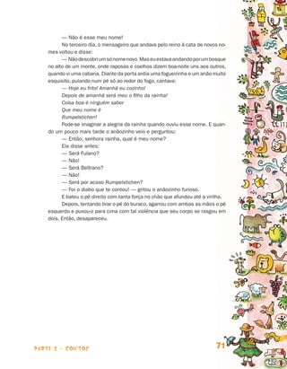 parte 2 - contos 71
— Não é esse meu nome!
No terceiro dia, o mensageiro que andava pelo reino à cata de novos no­
mes voltou e disse:
— Nãodescobriumsónomenovo.Maseuestavaandandoporumbos­que
no alto de um monte, onde raposas e coelhos dizem boa-noite uns aos ou­tros,
quando vi uma cabana. Diante da porta ardia uma fogueirinha e um anão muito
esquisito, pulando num pé só ao redor do fogo, cantava:
— Hoje eu frito! Amanhã eu cozinho!
Depois de amanhã será meu o filho da rainha!
Coisa boa é ninguém saber
Que meu nome é
Rumpelstichen!
Pode-se imaginar a alegria da rainha quando ouviu esse nome. E quan-
do um pouco mais tarde o anãozinho veio e perguntou:
— Então, senhora rainha, qual é meu nome?
Ela disse antes:
— Será Fulano?
— Não!
— Será Beltrano?
— Não!
— Será por acaso Rumpelstichen?
— Foi o diabo que te contou! — gritou o anãozinho furioso.
E bateu o pé direito com tanta força no chão que afundou até a virilha.
Depois, tentando tirar o pé do buraco, agarrou com ambas as mãos o pé
esquerdo e puxou-o para cima com tal violência que seu corpo se rasgou em
dois. Então, desapareceu.
Livro de Textos_Aluno.indd 71 2009-11-05 15:36
 