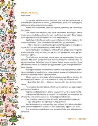 parte 2 - contos72
O Gato de Botas
Irmãos Grimm
Um lavrador trabalhara muito, durante a vida toda, ganhando sempre o
suficiente para o sustento da família. Quando faleceu,deixou sua herança para
os filhos: um sítio,um burrinho e um gato.
Ao filho mais velho coube o sítio; ao segundo,o burrinho; e o caçula ficou
com o gato.
Este último, nada satisfeito com o que lhe coubera, resmungou: “Meus
irmãos sobreviverão honestamente. Mas e eu? O que vou fazer? Talvez possa
jantar o gato e com o couro fazer um tamborim. Mas e depois?”.
O gato logo endireitou as orelhas, querendo ouvir melhor um assunto de
tamanho interesse. Então,percebendo que precisava agir,foi dizendo:
— Não se desespere, patrãozinho, pois eu tenho um plano. Consiga-me
um par de botas e um saco de pano e deixe o resto comigo.
O jovem achou que valeria a pena tentar; afinal,o gato parecia inteligente
e astuto. Deu-lhe então um saco e um par de botas, desejou-lhe muito boa sor-
te e deixou-o partir.
O gato dirigiu-se a uma mata na qual sabia que viviam coelhos de carne
deliciosa. Mas eram bichos difíceis de apanhar. O esperto bichano enfiou no
sa­co um punhado de farelo e outro de capim. Deixou o saco no chão e ficou
bem pertinho, imóvel, à espera de que algum coelho jovem e inexperiente caís-
se na arapuca.
Nosso gato esperou pacientemente. Por fim, viu suas esperanças se tor-
narem realidade: um coelhinho se enfiou no saco,atraído pelo cheiro do farelo,
e começou a comer tranquila e gostosamente.
Rápido como um relâmpago, o felino passou um cordão na abertura do
saco e prendeu o coelho. Com a caça nas costas,dirigiu-se ao palácio real.
— Quero falar com o rei — disse aos guardas, com ares de muita impor-
tância.
Foi conduzido à presença real. Afinal, não era sempre que aparecia um
gato pedindo audiência.
Na presença do soberano,o gato se curvou em respeitoso cumprimento.
— Majestade! Meu patrão, o marquês de Sacobotas, encarregou-me de
oferecer-lhe este coelho,caçado nas matas de propriedade dele.
O rei,que apreciava muito carne de coelho,alegrou-se com o presente:
— Diga a seu patrão que agradeço muito a gentileza.
Alguns dias depois, o gato apanhou duas grandes rolinhas numa embos-
cada,num campo de milho. Guardou as aves no saco e foi logo levá-las ao rei.
O rei aceitou com todo prazer essa segunda oferta, pois adorava carne
de rolinha!
Livro de Textos_Aluno.indd 72 2009-11-05 15:36
 