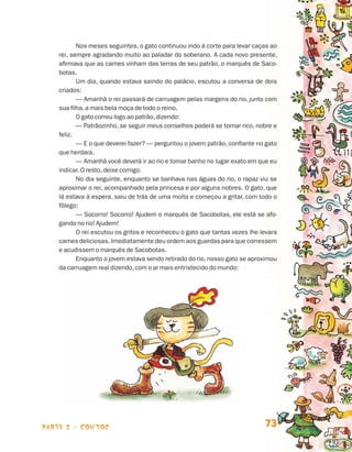 parte 2 - contos 73
Nos meses seguintes, o gato continuou indo à corte para levar caças ao
rei, sempre agradando muito ao paladar do soberano. A cada novo presente,
afirmava que as carnes vinham das terras de seu patrão, o marquês de Saco-
botas.
Um dia, quando estava saindo do palácio, escutou a conversa de dois
criados:
— Amanhã o rei passará de carruagem pelas margens do rio, junto com
sua filha,a mais bela moça de todo o reino.
O gato correu logo ao patrão,dizendo:
— Patrãozinho, se seguir meus conselhos poderá se tornar rico, nobre e
feliz.
— E o que deverei fazer? — perguntou o jovem patrão, confiante no gato
que herdara.
— Amanhã você deverá ir ao rio e tomar banho no lugar exato em que eu
indicar. O resto,deixe comigo.
No dia seguinte, enquanto se banhava nas águas do rio, o rapaz viu se
aproximar o rei, acompanhado pela princesa e por alguns nobres. O gato, que
lá estava à espera, saiu de trás de uma moita e começou a gritar, com todo o
fôlego:
— Socorro! Socorro! Ajudem o marquês de Sacobotas, ele está se afo-
gando no rio! Ajudem!
O rei escutou os gritos e reconheceu o gato que tantas vezes lhe levara
carnes deliciosas. Imediatamente deu ordem aos guardas para que corressem
e acudissem o marquês de Sacobotas.
Enquanto o jovem estava sendo retirado do rio, nosso gato se aproximou
da carruagem real dizendo,com o ar mais entristecido do mundo:
Livro de Textos_Aluno.indd 73 2009-11-05 15:36
 