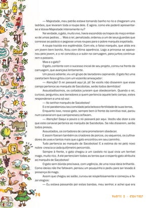 parte 2 - contos74
— Majestade, meu patrão estava tomando banho no rio e chegaram uns
ladrões, que levaram toda a roupa dele. E agora, como ele poderá apresentar-
se a Vossa Majestade inteiramente nu?
Na verdade,o gato,muito vivo,havia escondido os trapos do moço embai-
xo de umas pedras… Mas o rei,penalizado,ordenou a um de seus guardas que
corresse ao palácio e pegasse umas roupas para o pobre marquês espoliado.
A roupa trazida era esplêndida. Com ela, o falso marquês, que aliás era
um jovem bem bonito, ficou com ótima aparência. Logo a princesa se apaixo-
nou pelo jovem, e o rei convidou-o a subir na carruagem, para juntos continua-
rem o passeio.
Mas e o gato?
O gato,contente com o sucesso inicial de seu projeto,correu na frente da
carruagem,que avançava lentamente.
Um pouco adiante,viu um grupo de lavradores capinando. O gato fez uma
careta bem feia e gritou com um vozeirão ameaçador:
— Atenção! O rei passará aqui já, já! Se vocês não disserem que esse
campo pertence ao marquês de Sacobotas,serão todos demitidos!
Assustadíssimos, os coitados juraram que obedeceriam. Quando o rei,
curioso, perguntou aos lavradores a quem pertencia aquele belo campo, estes
responderam a uma só voz:
— Ao senhor marquês de Sacobotas!
Eoreiparabenizouseuconvidadopelabelezaefertilidadedesuasterras.
Enquanto isso, nosso gato, sempre bem à frente da comitiva real, parou
num canavial em que camponeses ceifavam.
— Atenção! Daqui a pouco o rei passará por aqui. Vocês vão dizer a ele
que este canavial pertence ao marquês de Sacobotas. Se não disserem,serão
todos presos.
Assustados,os cortadores de cana prometeram obedecer.
E assim fizeram também os criadores de porcos,os vaqueiros,os cultiva-
dores de uvas e tantos mais que o gato encontrou em seu caminho.
Tudo pertencia ao marquês de Sacobotas! E a estima do rei pelo novo
nobre crescia a cada quilômetro percorrido.
Sempre à frente, o gato chegou a um castelo no qual vivia um terrível
mago,muito rico. A ele pertenciam todas as terras que o esperto gato atribuíra
ao marquês de Sacobotas!
O gato sem dúvida precisava, com urgência, de uma nova ideia brilhante.
Como ideias não lhe faltavam, pensou um pouquinho e pediu para ser levado à
presença do mago.
Assim que chegou ao salão, curvou-se respeitosamente e começou a fa­
zer elogios:
— Eu estava passando por estas bandas, meu senhor, e achei que era
Livro de Textos_Aluno.indd 74 2009-11-05 15:36
 
