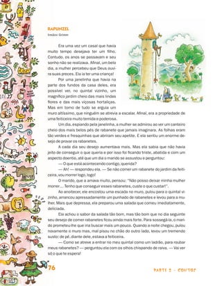 parte 2 - contos76
Rapunzel
Irmãos Grimm
Era uma vez um casal que havia
muito tempo desejava ter um filho.
Contudo, os anos se passavam e seu
sonho não se realizava. Afinal, um belo
dia, a mulher percebeu que Deus ouvi-
ra suas preces. Ela ia ter uma criança!
Por uma janelinha que havia na
parte dos fundos da casa deles, era
possível ver, no quintal vizinho, um
magnífico jardim cheio das mais lindas
flores e das mais viçosas hortaliças.
Mas em torno de tudo se erguia um
muro altíssimo, que ninguém se atrevia a escalar. Afinal, era a propriedade de
uma feiticeira muito temida e poderosa.
Um dia, espiando pela janelinha, a mulher se admirou ao ver um canteiro
cheio dos mais belos pés de rabanete que jamais imaginara. As folhas eram
tão verdes e fresquinhas que abriram seu apetite. E ela sentiu um enorme de-
sejo de provar os rabanetes.
A cada dia seu desejo aumentava mais. Mas ela sabia que não havia
jeito de conseguir o que queria e por isso foi ficando triste, abatida e com um
aspecto doentio,até que um dia o marido se assustou e perguntou:
— O que está acontecendo contigo,querida?
— Ah! — respondeu ela. — Se não comer um rabanete do jardim da feiti-
ceira,vou morrer logo,logo!
O marido, que a amava muito, pensou: “Não posso deixar minha mulher
morrer… Tenho que conseguir esses rabanetes,custe o que custar!”.
Ao anoitecer, ele encostou uma escada no muro, pulou para o quintal vi-
zinho, arrancou apressadamente um punhado de rabanetes e levou para a mu-
lher. Mais que depressa, ela preparou uma salada que comeu imediatamente,
deliciada.
Ela achou o sabor da salada tão bom, mas tão bom que no dia seguinte
seu desejo de comer rabanetes ficou ainda mais forte. Para sossegá-la,o mari-
do prometeu-lhe que iria buscar mais um pouco. Quando a noite chegou, pulou
novamente o muro mas, mal pisou no chão do outro lado, levou um tremendo
susto: de pé,diante dele,estava a feiticeira.
— Como se atreve a entrar no meu quintal como um ladrão, para roubar
meus rabanetes? — perguntou ela com os olhos chispando de raiva. — Vai ver
só o que te espera!
Livro de Textos_Aluno.indd 76 2009-11-05 15:36
 