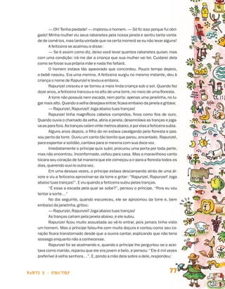 parte 2 - contos 77
— Oh! Tenha piedade! — implorou o homem. — Só fiz isso porque fui obri-
gado! Minha mulher viu seus rabanetes pela nossa janela e sentiu tanta vonta-
de de comê-los,mas tanta vontade que na certa morrerá se eu não levar alguns!
A feiticeira se acalmou e disse:
— Se é assim como diz, deixo você levar quantos rabanetes quiser, mas
com uma condição: irá me dar a criança que sua mulher vai ter. Cuidarei dela
como se fosse sua própria mãe e nada lhe faltará.
O homem estava tão apavorado que concordou. Pouco tempo depois,
o bebê nasceu. Era uma menina. A feiticeira surgiu no mesmo instante, deu à
criança o nome de Rapunzel e levou-a embora.
Rapunzel cresceu e se tornou a mais linda criança sob o sol. Quando fez
doze anos,a feiticeira trancou-a no alto de uma torre,no meio de uma floresta.
A torre não possuía nem escada, nem porta: apenas uma janelinha, no lu-
gar mais alto. Quando a velha desejava entrar,ficava embaixo da janela e gritava:
— Rapunzel,Rapunzel! Joga abaixo tuas tranças!
Rapunzel tinha magníficos cabelos compridos, finos como fios de ouro.
Quando ouvia o chamado da velha,abria a janela,desenrolava as tranças e joga-
va-asparafora.Astrançascaíamvintemetrosabaixo,eporelasafeiticeirasubia.
Alguns anos depois, o filho do rei estava cavalgando pela floresta e pas-
sou perto da torre. Ouviu um canto tão bonito que parou,encantado. Rapunzel,
para espantar a solidão,cantava para si mesma com sua doce voz.
Imediatamente o príncipe quis subir, procurou uma porta por toda parte,
mas não encontrou. Inconformado, voltou para casa. Mas o maravilhoso canto
tocara seu coração de tal maneira que ele começou a ir para a floresta todos os
dias,querendo ouvi-lo outra vez.
Em uma dessas vezes, o príncipe estava descansando atrás de uma ár-
vore e viu a feiticeira aproximar-se da torre e gritar: “Rapunzel, Rapunzel! Joga
abaixo tuas tranças!”. E viu quando a feiticeira subiu pelas tranças.
“É essa a escada pela qual se sobe?”, pensou o príncipe. “Pois eu vou
tentar a sorte…”
No dia seguinte, quando escureceu, ele se aproximou da torre e, bem
embaixo da janelinha,gritou:
— Rapunzel,Rapunzel! Joga abaixo tuas tranças!
As tranças caíram pela janela abaixo,e ele subiu.
Rapunzel ficou muito assustada ao vê-lo entrar, pois jamais tinha visto
um homem. Mas o príncipe falou-lhe com muita doçura e contou como seu co-
ração ficara transtornado desde que a ouvira cantar, explicando que não teria
sossego enquanto não a conhecesse.
Rapunzel foi se acalmando e, quando o príncipe lhe perguntou se o acei-
tava como marido, reparou que ele era jovem e belo, e pensou: “Ele é mil vezes
preferível à velha senhora…”. E,pondo a mão dela sobre a dele,respondeu:
Livro de Textos_Aluno.indd 77 2009-11-05 15:36
 