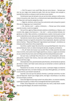 parte 2 - contos78
— Sim! Eu quero ir com você! Mas não sei como descer… Sempre que
vier me ver, traga uma meada de seda. Com ela vou trançar uma escada e,
quando ficar pronta,eu desço e você me leva no seu cavalo.
Combinaram que ele sempre viria ao cair da noite, porque a velha costu-
mava vir durante o dia. Assim foi, e a feiticeira de nada desconfiava até que um
dia Rapunzel,sem querer,perguntou a ela:
— Diga-me,senhora,como é que lhe custa tanto subir,enquanto o jovem
filho do rei chega aqui num instantinho?
— Ah, menina ruim! — gritou a feiticeira. — Pensei que tinha isolado
você do mundo,e você me engana!
Na sua fúria,agarrou Rapunzel pelo cabelos e esbofeteou-a. Depois,com
a outra mão, pegou uma tesoura e — tec, tec! — cortou as belas tranças, lar-
gando-as no chão. Não contente, a malvada levou a pobre menina para um de-
serto e abandonou-a ali,para que sofresse e passasse todo tipo de privação.
Na tarde do mesmo dia em que Rapunzel foi expulsa,a feiticeira prendeu
as longas tranças num gancho da janela e ficou esperando. Quando o príncipe
veio e chamou: “Rapunzel! Rapunzel! Joga abaixo tuas tranças!”,ela deixou as
tranças caírem para fora e ficou esperando.
Ao entrar, o pobre rapaz não encontrou sua querida Rapunzel, mas sim a
terrível feiticeira. Com um olhar chamejante de ódio,ela gritou zombeteira:
— Ah, ah! Você veio buscar sua amada? Pois a linda avezinha não está
mais no ninho,nem canta mais! O gato apanhou-a,levou-a,e agora vai arranhar
os seus olhos! Nunca mais você verá Rapunzel! Ela está perdida para você!
Ao ouvir isso, o príncipe ficou fora de si e, em seu desespero, atirou-se
pela janela. O jovem não morreu, mas caiu sobre espinhos que furaram seus
olhos e ele ficou cego.
Desesperado, ficou perambulando pela floresta, alimentando-se apenas
de frutos e raízes, sem fazer outra coisa que se lamentar e chorar a perda da
esposa tão querida.
Passaram-se os anos. Um dia, por acaso, o príncipe chegou ao deserto
no qual Rapunzel vivia, na maior tristeza, com seus filhos gêmeos, um menino
e uma menina,que haviam nascido ali.
Ouvindo uma voz que lhe pareceu familiar, o príncipe caminhou na dire-
ção de Rapunzel. Assim que chegou perto, ela logo o reconheceu e se atirou
em seus braços,a chorar.
Duas das lágrimas da moça caíram nos olhos dele e,no mesmo instante,
o príncipe recuperou a visão e ficou enxergando tão bem quanto antes.
Então, levou Rapunzel e as crianças para seu reino, onde foram recebi-
dos com grande alegria. Ali viveram muito felizes.
Livro de Textos_Aluno.indd 78 2009-11-05 15:36
 