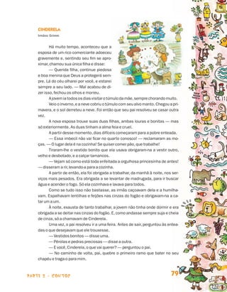 parte 2 - contos 79
Cinderela
Irmãos Grimm
Há muito tempo, aconteceu que a
esposa de um rico comerciante adoeceu
gravemente e, sentindo seu fim se apro-
ximar,chamou sua única filha e disse:
— Querida filha, continue piedosa
e boa menina que Deus a protegerá sem-
pre. Lá do céu olharei por você, e estarei
sempre a seu lado. — Mal acabou de di-
zer isso,fechou os olhos e morreu.
Ajovemiatodososdias visitar o túmulo da mãe,sempre chorando muito.
Veio o inverno,e a neve cobriu o túmulo com seu alvo manto. Chegou a pri-
mavera, e o sol derreteu a neve. Foi então que seu pai resolveu se casar outra
vez.
A nova esposa trouxe suas duas filhas, ambas louras e bonitas — mas
só exteriormente. As duas tinham a alma feia e cruel.
A partir desse momento,dias difíceis começaram para a pobre enteada.
— Essa imbecil não vai ficar no quarto conosco! — reclamaram as mo-
ças. — O lugar dela é na cozinha! Se quiser comer pão,que trabalhe!
Tiraram-lhe o vestido bonito que ela usava obrigaram-na a vestir outro,
velho e desbotado,e a calçar tamancos.
— Vejam só como está toda enfeitada a orgulhosa princesinha de antes!
— disseram a rir,levando-a para a cozinha.
A partir de então, ela foi obrigada a trabalhar, da manhã à noite, nos ser-
viços mais pesados. Era obrigada a se levantar de madrugada, para ir buscar
água e acender o fogo. Só ela cozinhava e lavava para todos.
Como se tudo isso não bastasse, as irmãs caçoavam dela e a humilha-
vam. Espalhavam lentilhas e feijões nas cinzas do fogão e obrigavam-na a ca-
tar um a um.
À noite, exausta de tanto trabalhar, a jovem não tinha onde dormir e era
obrigada a se deitar nas cinzas do fogão. E,como andasse sempre suja e cheia
de cinza,só a chamavam de Cinderela.
Uma vez, o pai resolveu ir a uma feira. Antes de sair, perguntou às entea-
das o que desejavam que ele trouxesse.
— Vestidos bonitos — disse uma.
— Pérolas e pedras preciosas — disse a outra.
— E você,Cinderela,o que vai querer? — perguntou o pai.
— No caminho de volta, pai, quebre o primeiro ramo que bater no seu
chapéu e traga-o para mim.
Livro de Textos_Aluno.indd 79 2009-11-05 15:36
 