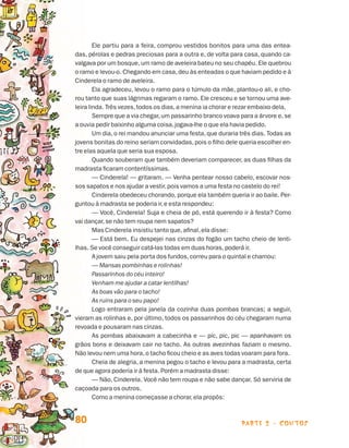 parte 2 - contos80
Ele partiu para a feira, comprou vestidos bonitos para uma das entea-
das, pérolas e pedras preciosas para a outra e, de volta para casa, quando ca-
valgava por um bosque,um ramo de aveleira bateu no seu chapéu. Ele quebrou
o ramo e levou-o. Chegando em casa,deu às enteadas o que haviam pedido e à
Cinderela o ramo de aveleira.
Ela agradeceu, levou o ramo para o túmulo da mãe, plantou-o ali, e cho-
rou tanto que suas lágrimas regaram o ramo. Ele cresceu e se tornou uma ave-
leira linda. Três vezes,todos os dias,a menina ia chorar e rezar embaixo dela.
Sempre que a via chegar,um passarinho branco voava para a árvore e,se
a ouvia pedir baixinho alguma coisa,jogava-lhe o que ela havia pedido.
Um dia,o rei mandou anunciar uma festa,que duraria três dias. Todas as
jovens bonitas do reino seriam convidadas,pois o filho dele queria escolher en-
tre elas aquela que seria sua esposa.
Quando souberam que também deveriam comparecer, as duas filhas da
madrasta ficaram contentíssimas.
— Cinderela! — gritaram. — Venha pentear nosso cabelo, escovar nos-
sos sapatos e nos ajudar a vestir,pois vamos a uma festa no castelo do rei!
Cinderela obedeceu chorando,porque ela também queria ir ao baile. Per-
guntou à madrasta se poderia ir,e esta respondeu:
— Você, Cinderela! Suja e cheia de pó, está querendo ir à festa? Como
vai dançar,se não tem roupa nem sapatos?
Mas Cinderela insistiu tanto que,afinal,ela disse:
— Está bem. Eu despejei nas cinzas do fogão um tacho cheio de lenti-
lhas. Se você conseguir catá-las todas em duas horas,poderá ir.
A jovem saiu pela porta dos fundos,correu para o quintal e chamou:
— Mansas pombinhas e rolinhas!
Passarinhos do céu inteiro!
Venham me ajudar a catar lentilhas!
As boas vão para o tacho!
As ruins para o seu papo!
Logo entraram pela janela da cozinha duas pombas brancas; a seguir,
vieram as rolinhas e, por último, todos os passarinhos do céu chegaram numa
revoada e pousaram nas cinzas.
As pombas abaixavam a cabecinha e — pic, pic, pic — apanhavam os
grãos bons e deixavam cair no tacho. As outras avezinhas faziam o mesmo.
Não levou nem uma hora,o tacho ficou cheio e as aves todas voaram para fora.
Cheia de alegria, a menina pegou o tacho e levou para a madrasta, certa
de que agora poderia ir à festa. Porém a madrasta disse:
— Não, Cinderela. Você não tem roupa e não sabe dançar. Só serviria de
caçoada para os outros.
Como a menina começasse a chorar,ela propôs:
Livro de Textos_Aluno.indd 80 2009-11-05 15:36
 