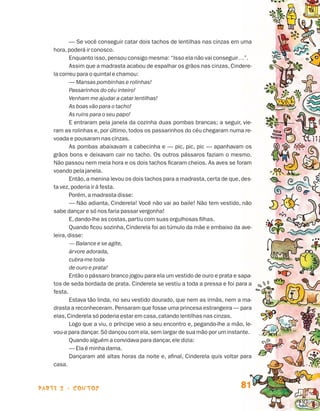 parte 2 - contos 81
— Se você conseguir catar dois tachos de lentilhas nas cinzas em uma
hora,poderá ir conosco.
Enquanto isso,pensou consigo mesma: “Isso ela não vai conseguir…”.
Assim que a madrasta acabou de espalhar os grãos nas cinzas, Cindere-
la correu para o quintal e chamou:
— Mansas pombinhas e rolinhas!
Passarinhos do céu inteiro!
Venham me ajudar a catar lentilhas!
As boas vão para o tacho!
As ruins para o seu papo!
E entraram pela janela da cozinha duas pombas brancas; a seguir, vie-
ram as rolinhas e, por último, todos os passarinhos do céu chegaram numa re-
voada e pousaram nas cinzas.
As pombas abaixavam a cabecinha e — pic, pic, pic — apanhavam os
grãos bons e deixavam cair no tacho. Os outros pássaros faziam o mesmo.
Não passou nem meia hora e os dois tachos ficaram cheios. As aves se foram
voando pela janela.
Então,a menina levou os dois tachos para a madrasta,certa de que,des-
ta vez,poderia ir à festa.
Porém,a madrasta disse:
— Não adianta, Cinderela! Você não vai ao baile! Não tem vestido, não
sabe dançar e só nos faria passar vergonha!
E,dando-lhe as costas,partiu com suas orgulhosas filhas.
Quando ficou sozinha, Cinderela foi ao túmulo da mãe e embaixo da ave-
leira,disse:
— Balance e se agite,
árvore adorada,
cubra-me toda
de ouro e prata!
Então o pássaro branco jogou para ela um vestido de ouro e prata e sapa-
tos de seda bordada de prata. Cinderela se vestiu a toda a pressa e foi para a
festa.
Estava tão linda, no seu vestido dourado, que nem as irmãs, nem a ma-
drasta a reconheceram. Pensaram que fosse uma princesa estrangeira — para
elas,Cinderela só poderia estar em casa,catando lentilhas nas cinzas.
Logo que a viu, o príncipe veio a seu encontro e, pegando-lhe a mão, le-
vou-a para dançar. Só dançou com ela,sem largar de sua mão por um instante.
Quando alguém a convidava para dançar,ele dizia:
— Ela é minha dama.
Dançaram até altas horas da noite e, afinal, Cinderela quis voltar para
casa.
Livro de Textos_Aluno.indd 81 2009-11-05 15:36
 