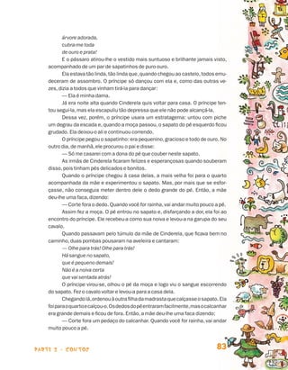 parte 2 - contos 83
árvore adorada,
cubra-me toda
de ouro e prata!
E o pássaro atirou-lhe o vestido mais suntuoso e brilhante jamais visto,
acompanhado de um par de sapatinhos de puro ouro.
Ela estava tão linda,tão linda que,quando chegou ao castelo,todos emu-
deceram de assombro. O príncipe só dançou com ela e, como das outras ve-
zes,dizia a todos que vinham tirá-la para dançar:
— Ela é minha dama.
Já era noite alta quando Cinderela quis voltar para casa. O príncipe ten-
tou segui-la,mas ela escapuliu tão depressa que ele não pode alcançá-la.
Dessa vez, porém, o príncipe usara um estratagema: untou com piche
um degrau da escada e,quando a moça passou,o sapato do pé esquerdo ficou
grudado. Ela deixou-o ali e continuou correndo.
O príncipe pegou o sapatinho: era pequenino,gracioso e todo de ouro. No
outro dia,de manhã,ele procurou o pai e disse:
— Só me casarei com a dona do pé que couber neste sapato.
As irmãs de Cinderela ficaram felizes e esperançosas quando souberam
disso,pois tinham pés delicados e bonitos.
Quando o príncipe chegou à casa delas, a mais velha foi para o quarto
acompanhada da mãe e experimentou o sapato. Mas, por mais que se esfor-
çasse, não conseguia meter dentro dele o dedo grande do pé. Então, a mãe
deu-lhe uma faca,dizendo:
— Corte fora o dedo. Quando você for rainha,vai andar muito pouco a pé.
Assim fez a moça. O pé entrou no sapato e, disfarçando a dor, ela foi ao
encontro do príncipe. Ele recebeu-a como sua noiva e levou-a na garupa do seu
cavalo.
Quando passavam pelo túmulo da mãe de Cinderela, que ficava bem no
caminho,duas pombas pousaram na aveleira e cantaram:
— Olhe para trás! Olhe para trás!
Há sangue no sapato,
que é pequeno demais!
Não é a noiva certa
que vai sentada atrás!
O príncipe virou-se, olhou o pé da moça e logo viu o sangue escorrendo
do sapato. Fez o cavalo voltar e levou-a para a casa dela.
Chegandolá,ordenouàoutrafilhadamadrastaquecalçasseosapato.Ela
foiparaoquartoecalçou-o.Osdedosdopéentraramfacilmente,masocalcanhar
era grande demais e ficou de fora. Então,a mãe deu-lhe uma faca dizendo:
— Corte fora um pedaço do calcanhar. Quando você for rainha, vai andar
muito pouco a pé.
Livro de Textos_Aluno.indd 83 2009-11-05 15:36
 