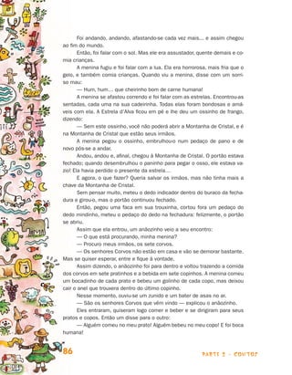 parte 2 - contos86
Foi andando, andando, afastando-se cada vez mais... e assim chegou
ao fim do mundo.
Então, foi falar com o sol. Mas ele era assustador, quente demais e co-
mia crianças.
A menina fugiu e foi falar com a lua. Ela era horrorosa, mais fria que o
ge­lo, e também comia crianças. Quando viu a menina, disse com um sorri-
so mau:
— Hum, hum… que cheirinho bom de carne humana!
A menina se afastou correndo e foi falar com as estrelas. Encontrou-as
sentadas, cada uma na sua cadeirinha. Todas elas foram bondosas e amá-
veis com ela. A Estrela d’Alva ficou em pé e lhe deu um ossinho de frango,
dizendo:
— Sem este ossinho, você não poderá abrir a Montanha de Cristal, e é
na Montanha de Cristal que estão seus irmãos.
A menina pegou o ossinho, embrulhou-o num pedaço de pano e de
novo pôs-se a andar.
Andou, andou e, afinal, chegou à Montanha de Cristal. O portão estava
fechado; quando desembrulhou o paninho para pegar o osso, ele estava va-
zio! Ela havia perdido o presente da estrela…
E agora, o que fazer? Queria salvar os irmãos, mas não tinha mais a
chave da Montanha de Cristal.
Sem pensar muito, meteu o dedo indicador dentro do buraco da fecha-
dura e girou-o, mas o portão continuou fechado.
Então, pegou uma faca em sua trouxinha, cortou fora um pedaço do
de­do mindinho, meteu o pedaço do dedo na fechadura: felizmente, o portão
se abriu.
Assim que ela entrou, um anãozinho veio a seu encontro:
— O que está procurando, minha menina?
— Procuro meus irmãos, os sete corvos.
— Os senhores Corvos não estão em casa e vão se demorar bastante.
Mas se quiser esperar, entre e fique à vontade.
Assim dizendo, o anãozinho foi para dentro e voltou trazendo a comida
dos corvos em sete pratinhos e a bebida em sete copinhos. A menina comeu
um bocadinho de cada prato e bebeu um golinho de cada copo, mas deixou
cair o anel que trouxera dentro do último copinho.
Nesse momento, ouviu-se um zunido e um bater de asas no ar.
— São os senhores Corvos que vêm vindo — explicou o anãozinho.
Eles entraram, quiseram logo comer e beber e se dirigiram para seus
pratos e copos. Então um disse para o outro:
— Alguém comeu no meu prato! Alguém bebeu no meu copo! E foi boca
humana!
Livro de Textos_Aluno.indd 86 2009-11-05 15:36
 