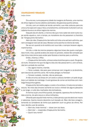parte 2 - contos88
Chapeuzinho Vermelho
Irmãos Grimm
Era uma vez, numa pequena cidade às margens da floresta, uma menina
de olhos negros e louros cabelos cacheados,tão graciosa quanto valiosa.
Um dia, com um retalho de tecido vermelho, sua mãe costurou para ela
umacurtacapacomcapuz;ficouumabelezinha,combinandomuitobemcomos
cabelos louros e os olhos negros da menina.
Daquele dia em diante,a menina não quis mais saber de vestir outra rou­
pa senão aquela e, com o tempo, os moradores da vila passaram a chamá-la
de “Chapeuzinho Vermelho”.
Além da mãe,Chapeuzinho Vermelho só tinha uma avó bem velhinha,que
nemconseguiamaissairdecasa.Moravanumacasinhanointeriordamata.
De vez em quando ia lá visitá-la com sua mãe, e sempre levavam alguns
mantimentos.
Um dia, a mãe da menina preparou algumas broas das quais a avó gos-
tava muito, mas, quando acabou de assar os quitutes, estava tão cansada que
não tinha mais ânimo para andar pela floresta e levá-las para a velhinha.
Então, chamou a filha:
— Chapeuzinho Vermelho,vá levar estas broinhas para a vovó. Ela gosta-
rá muito. Disseram-me que há alguns dias ela não passa bem e, com certeza,
não tem vontade de cozinhar.
— Vou agora mesmo, mamãe.
— Tome cuidado, não pare para conversar com ninguém e vá direitinho,
sem desviar do caminho certo. Há muitos perigos na floresta!
— Tomarei cuidado, mamãe, não se preocupe.
A mãe arrumou as broas em um cesto e colocou também um pote de ge­
leia e um tablete de manteiga. A vovó gostava de comer as broinhas com man-
teigafresquinhaegeleia.
Chapeuzinho Vermelho pegou o cesto e foi embora. A mata era cerrada e
escura. No meio das árvores somente se ouvia o chilrear de alguns pássaros
e, ao longe, o ruído dos machados dos lenhadores.
A menina ia por uma trilha quando,de repente,apareceu-lhe na frente um
lobo enorme, de pelo escuro e olhos brilhantes.
Olhando para aquela linda menina,o lobo pensou que ela devia ser macia
e saborosa. Queria mesmo devorá-la num bocado só. Mas não teve coragem,
temendo os cortadores de lenha que poderiam ouvir os gritos da vítima. Por
is­so, decidiu usar de astúcia.
— Bom dia, linda menina! — disse com voz doce.
— Bom dia! — respondeu Chapeuzinho Vermelho.
— Qual é seu nome?
Livro de Textos_Aluno.indd 88 2009-11-05 15:36
 