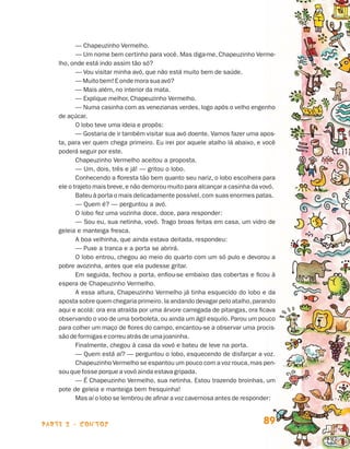parte 2 - contos 89
— Chapeuzinho Vermelho.
— Um nome bem certinho para você. Mas diga-me, Chapeuzinho Verme-
lho, onde está indo assim tão só?
— Vou visitar minha avó, que não es­tá muito bem de saúde.
—Muitobem!Eondemora sua avó?
— Mais além, no interior da mata.
— Explique melhor, Chapeuzinho Ver­melho.
— Numa casinha com as venezianas verdes, logo após o velho engenho
de açúcar.
O lobo teve uma ideia e propôs:
— Gostaria de ir também visitar sua avó doente. Vamos fazer uma apos-
ta, para ver quem chega primeiro. Eu irei por aquele atalho lá abaixo, e você
poderá seguir por este.
Chapeuzinho Vermelho aceitou a proposta.
— Um, dois, três e já! — gritou o lobo.
Conhecendo a floresta tão bem quanto seu nariz, o lobo escolhera para
ele o trajeto mais breve,e não demorou muito para alcançar a casinha da vovó.
Bateu à porta o mais delicadamente possível,com suas enormes patas.
— Quem é? — perguntou a avó.
O lobo fez uma vozinha doce, doce, para responder:
— Sou eu, sua netinha, vovó. Trago broas feitas em casa, um vidro de
geleia e manteiga fresca.
A boa velhinha, que ainda estava deitada, respondeu:
— Puxe a tranca e a porta se abrirá.
O lobo entrou, chegou ao meio do quarto com um só pulo e devorou a
pobre avozinha, antes que ela pudesse gritar.
Em seguida, fechou a porta, enfiou-se embaixo das cobertas e ficou à
espera de Chapeuzinho Vermelho.
A essa altura, Chapeuzinho Vermelho já tinha esquecido do lobo e da
aposta sobre quem chegaria primeiro. Ia andando devagar pelo atalho,parando
aqui e acolá: ora era atraída por uma árvore carregada de pitangas, ora ficava
observando o voo de uma borboleta, ou ainda um ágil esquilo. Parou um pouco
para colher um maço de flores do campo, encantou-se a observar uma procis-
sãodeformigasecorreuatrás de uma joaninha.
Finalmente, chegou à casa da vovó e bateu de leve na porta.
— Quem está aí? — perguntou o lobo, esquecendo de disfarçar a voz.
Chapeuzinho Vermelho se espantou um pouco com a voz rouca,mas pen-
sou que fosse porque a vovó ainda estava gripada.
— É Chapeuzinho Vermelho, sua netinha. Estou trazendo broinhas, um
pote de geleia e manteiga bem fresquinha!
Mas aí o lobo se lembrou de afinar a voz cavernosa antes de responder:
Livro de Textos_Aluno.indd 89 2009-11-05 15:36
 