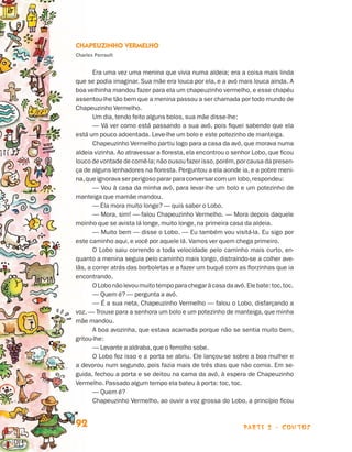 parte 2 - contos92
Chapeuzinho Vermelho
Charles Perrault
Era uma vez uma menina que vivia numa aldeia; era a coisa mais linda
que se podia imaginar. Sua mãe era louca por ela, e a avó mais louca ainda. A
boa velhinha mandou fazer para ela um chapeuzinho vermelho, e esse chapéu
assentou-lhe tão bem que a menina passou a ser chamada por todo mundo de
Chapeuzinho Vermelho.
Um dia, tendo feito alguns bolos, sua mãe disse-lhe:
— Vá ver como está passando a sua avó, pois fiquei sabendo que ela
está um pouco adoentada. Leve-lhe um bolo e este potezinho de manteiga.
Chapeuzinho Vermelho partiu logo para a casa da avó, que morava numa
aldeia vizinha. Ao atravessar a floresta, ela encontrou o senhor Lobo, que ficou
louco de vontade de comê-la; não ousou fazer isso,porém,por causa da presen-
ça de alguns lenhadores na floresta. Perguntou a ela aonde ia, e a pobre meni-
na,queignoravaserperigoso parar para conversar com um lobo,respondeu:
— Vou à casa da minha avó, para levar-lhe um bolo e um potezinho de
manteiga que mamãe mandou.
— Ela mora muito longe? — quis saber o Lobo.
— Mora, sim! — falou Chapeuzinho Vermelho. — Mora depois daquele
moinho que se avista lá longe, muito longe, na primeira casa da aldeia.
— Muito bem — disse o Lobo. — Eu também vou visitá-la. Eu sigo por
este caminho aqui, e você por aquele lá. Vamos ver quem chega primeiro.
O Lobo saiu correndo a toda velocidade pelo caminho mais curto, en-
quanto a menina seguia pelo caminho mais longo, distraindo-se a colher ave-
lãs, a correr atrás das borboletas e a fazer um buquê com as florzinhas que ia
encontrando.
OLobonãolevoumuitotempoparachegaràcasadaavó.Elebate:toc,toc.
— Quem é? — pergunta a avó.
— É a sua neta, Chapeuzinho Vermelho — falou o Lobo, disfarçando a
voz. — Trouxe para a senhora um bolo e um potezinho de manteiga, que minha
mãe mandou.
A boa avozinha, que estava acamada porque não se sentia muito bem,
gritou-lhe:
— Levante a aldraba, que o ferrolho sobe.
O Lobo fez isso e a porta se abriu. Ele lançou-se sobre a boa mulher e
a devorou num segundo, pois fazia mais de três dias que não comia. Em se-
guida, fechou a porta e se deitou na cama da avó, à espera de Chapeuzinho
Vermelho. Passado algum tempo ela bateu à porta: toc, toc.
— Quem é?
Chapeuzinho Vermelho, ao ouvir a voz grossa do Lobo, a princípio ficou
Livro de Textos_Aluno.indd 92 2009-11-05 15:36
 