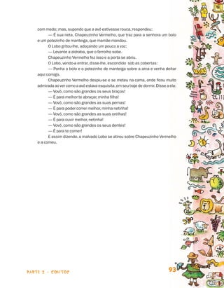 parte 2 - contos 93
com medo; mas, supondo que a avó estivesse rouca, respondeu:
— É sua neta, Chapeuzinho Vermelho, que traz para a senhora um bolo
e um potezinho de manteiga, que mamãe mandou.
O Lobo gritou-lhe, adoçando um pouco a voz:
— Levante a aldraba, que o ferrolho sobe.
Chapeuzinho Vermelho fez isso e a porta se abriu.
O Lobo, vendo-a entrar, disse-lhe, escondido sob as cobertas:
— Ponha o bolo e o potezinho de manteiga sobre a arca e venha deitar
aqui comigo.
Chapeuzinho Vermelho despiu-se e se meteu na cama, onde ficou muito
admirada ao ver como a avó estava esquisita,em seu traje de dormir. Disse a ela:
— Vovó, como são grandes os seus braços!
— É para melhor te abraçar, minha filha!
— Vovó, como são grandes as suas pernas!
— É para poder correr melhor, minha netinha!
— Vovó, como são grandes as suas orelhas!
— É para ouvir melhor, netinha!
— Vovó, como são grandes os seus dentes!
— É para te comer!
E assim dizendo, o malvado Lobo se atirou sobre Chapeuzinho Vermelho
e a comeu.
Livro de Textos_Aluno.indd 93 2009-11-05 15:36
 