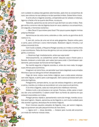 parte 2 - contos96
com cuidado na cabeça das garotas adormecidas, após tirar as coroazinhas de
ouro,que colocou na sua cabeça e na dos queridos irmãos. Estava feita a troca.
A certa altura o Gigante acordou, arrependido por ter adiado a matança.
Agarrou o facão e foi ao quarto das filhas, no escuro.
Tateando, aproximou-se da cama em que dormiam os sete irmãos. Pole-
gar sentiu a enorme mão do Gigante tocar em seus cabelos e na coroazinha e,
em seguida, o horroroso exclamou:
— Meu Deus! O que estava para fazer? Por pouco quase degolei minhas
próprias filhotas!
Aproximou-se da outra cama, estendeu a mão, sentiu os gorrinhos de lã
rústica e riu.
E, sem dó, cortou de uma vez só as sete gargantas. Depois voltou para
a cama, para continuar o sono interrompido. Bastaram alguns minutos, e já
estava roncando forte.
Com muito cuidado, o Pequeno Polegar acordou os irmãos e contou-lhes
o que acontecera. Falou da troca dos gorros com as coroas para enganar o Gi-
gante, e concluiu:
— Devemos fugir imediatamente, antes que seja tarde!
Silenciosamente, os coitadinhos saíram daquela casa e foram para a
floresta. Andaram a noite toda, sem saber bem para onde ir. Caminhavam rapi-
damente, para escapar da fúria do terrível Gigante.
Na manhã seguinte o Gigante acordou e, antes de mais nada, foi pegar
suas vítimas para cozinhá-las.
Imaginem só como ficou, ao perceber que havia degolado suas amadas
filhinhas e que os sete guris tinham desaparecido!
Cego de raiva, calçou suas botas mágicas, que a cada passo alcança-
vam sete léguas, e partiu para a perseguição. Dali a pouco já estava bem pró-
ximo dos fugitivos.
Polegarzinho, sempre alerta, viu que ele estava chegando e, sem perder
a calma, mandou os irmãos se esconderem em uma caverna ali pertinho.
E lá vinha o Gigante, cada vez mais perto dos indefesos meninos.
Andara muito, e já começava a se cansar. Precisou, então, parar e resol-
veu dar uma cochiladinha. E sabem onde? Bem na frente da caverna em que
estavam escondidos os irmãos.
Polegar pensou rápido e, aproveitando o sono do inimigo, mandou os ou-
tros seis fugirem. Depois, aproximou-se do Gigante e, com muito cuidado para
não acordar o guloso, descalçou-lhe as botas mágicas.
Eram imensos aqueles calçados do Gigante, mas, por serem mágicos,
logo se ajustaram aos pés pequenininhos do novo dono.
— Agora sim! — disse decidido. — Andarei pelo mundo até encontrar
um modo de melhorar nossas vidas.
Livro de Textos_Aluno.indd 96 2009-11-05 15:36
 