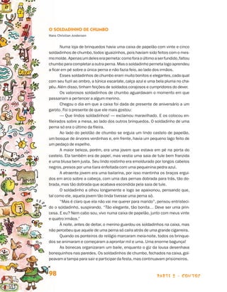 parte 2 - contos98
O Soldadinho de Chumbo
Hans Christian Andersen
Numa loja de brinquedos havia uma caixa de papelão com vinte e cinco
soldadinhos de chumbo,todos iguaizinhos,pois haviam sido feitos com o mes-
momolde.Apenasumdeleseraperneta:comoforaoúltimoaserfundido,faltou
chumbo para completar a outra perna. Mas o soldadinho perneta logo aprendeu
a ficar em pé sobre a única perna e não fazia feio, ao lado dos irmãos.
Esses soldadinhos de chumbo eram muito bonitos e elegantes,cada qual
com seu fuzil ao ombro, a túnica escarlate, calça azul e uma bela pluma no cha-
péu. Além disso,tinham feições de soldados corajosos e cumpridores do dever.
Os valorosos soldadinhos de chumbo aguardavam o momento em que
passariam a pertencer a algum menino.
Chegou o dia em que a caixa foi dada de presente de aniversário a um
garoto. Foi o presente de que ele mais gostou:
— Que lindos soldadinhos! — exclamou maravilhado. E os colocou en-
fileirados sobre a mesa, ao lado dos outros brinquedos. O soldadinho de uma
perna só era o último da fileira.
Ao lado do pelotão de chumbo se erguia um lindo castelo de papelão,
um bosque de árvores verdinhas e, em frente, havia um pequeno lago feito de
um pedaço de espelho.
A maior beleza, porém, era uma jovem que estava em pé na porta do
castelo. Ela também era de papel, mas vestia uma saia de tule bem franzida
e uma blusa bem justa. Seu lindo rostinho era emoldurado por longos cabelos
negros, presos por uma tiara enfeitada com uma pequenina pedra azul.
A atraente jovem era uma bailarina, por isso mantinha os braços ergui-
dos em arco sobre a cabeça, com uma das pernas dobrada para trás, tão do-
brada, mas tão dobrada que acabava escondida pela saia de tule.
O soldadinho a olhou longamente e logo se apaixonou, pensando que,
tal como ele, aquela jovem tão linda tivesse uma perna só.
“Mas é claro que ela não vai me querer para marido”, pensou entristeci-
do o soldadinho, suspirando. “Tão elegante, tão bonita… Deve ser uma prin-
cesa. E eu? Nem cabo sou, vivo numa caixa de papelão, junto com meus vinte
e quatro irmãos.”
À noite, antes de deitar, o menino guardou os soldadinhos na caixa, mas
não percebeu que aquele de uma perna só caíra atrás de uma grande cigarreira.
Quando os ponteiros do relógio marcaram meia-noite, todos os brinque-
dos se animaram e começaram a aprontar mil e uma. Uma enorme bagunça!
As bonecas organizaram um baile, enquanto o giz da lousa desenhava
bonequinhos nas paredes. Os soldadinhos de chumbo, fechados na caixa, gol-
peavam a tampa para sair e participar da festa,mas continuavam prisioneiros.
Livro de Textos_Aluno.indd 98 2009-11-05 15:36
 
