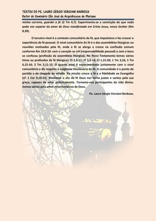 TEXTOS DO PE. LAURO SÉRGIO VERSIANI BARBOSA
Reitor do Seminário São José da Arquidiocese de Mariana
minha carreira, guardei a fé (2 Tm 4,7). Experimenta-se a convicção de que nada
pode nos separar do amor de Deus manifestado em Cristo Jesus, nosso Senhor (Rm
8,39).

        O terceiro nível é o contexto comunitário da fé, que impulsiona e faz crescer a
experiência de fé pessoal. O nível comunitário da fé é o das assembléias litúrgicas ou
reuniões motivadas pela fé, onde a fé se alarga e cresce na confissão comum
conforme Rm 10,9-10: com o coração se crê (responsabilidade pessoal) e com a boca
se confessa (profissão da assembleia litúrgica). No Novo Testamento temos vários
hinos ou profissões de fé litúrgicas: Fl 2,6-11; Ef 1,3-14; Cl 1,15-20; 1 Tm 3,16; 1 Tm
6,15-16; 2 Tm 2,11-13. O quarto nível é experimentado juntamente com o nível
comunitário e diz respeito à exigência missionária da fé. A comunidade é o ponto de
partida e de chegada da missão. Na missão cresce a fé e a fidelidade ao Evangelho
(cf. 1 Cor 9,19-23). Mediante o ato de fé Deus nos torna justos e santos pela sua
graça, capazes de amar gratuitamente. Tornamo-nos participantes da vida divina.
Somos salvos pelo amor misericordioso de Deus.

                                                    Pe. Lauro Sérgio Versiani Barbosa.
 