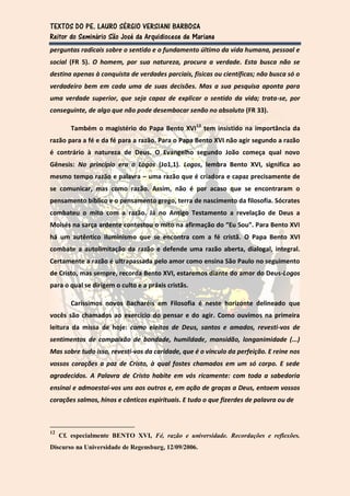 TEXTOS DO PE. LAURO SÉRGIO VERSIANI BARBOSA
Reitor do Seminário São José da Arquidiocese de Mariana
perguntas radicais sobre o sentido e o fundamento último da vida humana, pessoal e
social (FR 5). O homem, por sua natureza, procura a verdade. Esta busca não se
destina apenas à conquista de verdades parciais, físicas ou científicas; não busca só o
verdadeiro bem em cada uma de suas decisões. Mas a sua pesquisa aponta para
uma verdade superior, que seja capaz de explicar o sentido da vida; trata-se, por
conseguinte, de algo que não pode desembocar senão no absoluto (FR 33).

        Também o magistério do Papa Bento XVI12 tem insistido na importância da
razão para a fé e da fé para a razão. Para o Papa Bento XVI não agir segundo a razão
é contrário à natureza de Deus. O Evangelho segundo João começa qual novo
Gênesis: No princípio era o Logos (Jo1,1). Logos, lembra Bento XVI, significa ao
mesmo tempo razão e palavra – uma razão que é criadora e capaz precisamente de
se comunicar, mas como razão. Assim, não é por acaso que se encontraram o
pensamento bíblico e o pensamento grego, terra de nascimento da filosofia. Sócrates
combateu o mito com a razão. Já no Antigo Testamento a revelação de Deus a
Moisés na sarça ardente contestou o mito na afirmação do “Eu Sou”. Para Bento XVI
há um autêntico iluminismo que se encontra com a fé cristã. O Papa Bento XVI
combate a autolimitação da razão e defende uma razão aberta, dialogal, integral.
Certamente a razão é ultrapassada pelo amor como ensina São Paulo no seguimento
de Cristo, mas sempre, recorda Bento XVI, estaremos diante do amor do Deus-Logos
para o qual se dirigem o culto e a práxis cristãs.

        Caríssimos novos Bacharéis em Filosofia é neste horizonte delineado que
vocês são chamados ao exercício do pensar e do agir. Como ouvimos na primeira
leitura da missa de hoje: como eleitos de Deus, santos e amados, revesti-vos de
sentimentos de compaixão de bondade, humildade, mansidão, longanimidade (...)
Mas sobre tudo isso, revesti-vos da caridade, que é o vínculo da perfeição. E reine nos
vossos corações a paz de Cristo, à qual fostes chamados em um só corpo. E sede
agradecidos. A Palavra de Cristo habite em vós ricamente: com toda a sabedoria
ensinai e admoestai-vos uns aos outros e, em ação de graças a Deus, entoem vossos
corações salmos, hinos e cânticos espirituais. E tudo o que fizerdes de palavra ou de



12
     Cf. especialmente BENTO XVI, Fé, razão e universidade. Recordações e reflexões.
Discurso na Universidade de Regensburg, 12/09/2006.
 