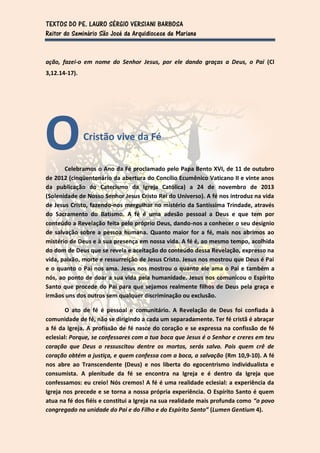 TEXTOS DO PE. LAURO SÉRGIO VERSIANI BARBOSA
Reitor do Seminário São José da Arquidiocese de Mariana


ação, fazei-o em nome do Senhor Jesus, por ele dando graças a Deus, o Pai (Cl
3,12.14-17).




O              Cristão vive da Fé

       Celebramos o Ano da Fé proclamado pelo Papa Bento XVI, de 11 de outubro
de 2012 (cinqüentenário da abertura do Concílio Ecumênico Vaticano II e vinte anos
da publicação do Catecismo da Igreja Católica) a 24 de novembro de 2013
(Solenidade de Nosso Senhor Jesus Cristo Rei do Universo). A fé nos introduz na vida
de Jesus Cristo, fazendo-nos mergulhar no mistério da Santíssima Trindade, através
do Sacramento do Batismo. A fé é uma adesão pessoal a Deus e que tem por
conteúdo a Revelação feita pelo próprio Deus, dando-nos a conhecer o seu desígnio
de salvação sobre a pessoa humana. Quanto maior for a fé, mais nos abrimos ao
mistério de Deus e à sua presença em nossa vida. A fé é, ao mesmo tempo, acolhida
do dom de Deus que se revela e aceitação do conteúdo dessa Revelação, expresso na
vida, paixão, morte e ressurreição de Jesus Cristo. Jesus nos mostrou que Deus é Pai
e o quanto o Pai nos ama. Jesus nos mostrou o quanto ele ama o Pai e também a
nós, ao ponto de doar a sua vida pela humanidade. Jesus nos comunicou o Espírito
Santo que procede do Pai para que sejamos realmente filhos de Deus pela graça e
irmãos uns dos outros sem qualquer discriminação ou exclusão.

        O ato de fé é pessoal e comunitário. A Revelação de Deus foi confiada à
comunidade de fé, não se dirigindo a cada um separadamente. Ter fé cristã é abraçar
a fé da Igreja. A profissão de fé nasce do coração e se expressa na confissão de fé
eclesial: Porque, se confessares com a tua boca que Jesus é o Senhor e creres em teu
coração que Deus o ressuscitou dentre os mortos, serás salvo. Pois quem crê de
coração obtém a justiça, e quem confessa com a boca, a salvação (Rm 10,9-10). A fé
nos abre ao Transcendente (Deus) e nos liberta do egocentrismo individualista e
consumista. A plenitude da fé se encontra na Igreja e é dentro da Igreja que
confessamos: eu creio! Nós cremos! A fé é uma realidade eclesial: a experiência da
Igreja nos precede e se torna a nossa própria experiência. O Espírito Santo é quem
atua na fé dos fiéis e constitui a Igreja na sua realidade mais profunda como “o povo
congregado na unidade do Pai e do Filho e do Espírito Santo” (Lumen Gentium 4).
 