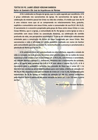 TEXTOS DO PE. LAURO SÉRGIO VERSIANI BARBOSA
Reitor do Seminário São José da Arquidiocese de Mariana
        A fé é celebrada na liturgia da Igreja, que é a ação sagrada por excelência. A fé
é graça celebrada nos sacramentos da Igreja. Os sacramentos da Igreja são a
celebração do mistério pascal de Cristo na vida dos cristãos. O cristão que vive da fé
é uma criatura nova que só se compreende no relacionamento livre, gratuito,
explícito e comunitário com Jesus Cristo, autor e consumador de sua fé (cf. Hb 12,2).
O sacramento é o encontro propiciado pela graça de Deus entre Jesus Cristo e o seu
Corpo Místico, que é a Igreja, a comunidade de fé. Na Igreja e como Igreja se vive a
comunhão com Jesus Cristo na concretude histórica, na celebração do sentido
profundo da vida, em perspectiva escatológica. Trata-se de celebração radicalmente
orientada para a construção do Reino de Deus inaugurado por Jesus Cristo. Nos
sacramentos a vida é afirmada em gesto simbólico realizado em nome do Senhor
pela comunidade que vive na mesma fé, testemunhando a presença e proclamando a
plenitude do Reino que há de vir.

        A fé celebrada deve ser testemunhada na vida cotidiana, segundo o estado de
vida e a vocação de cada pessoa. Devemos estar prontos para dar as razões da nossa
esperança cristã a todos e em nosso tempo (cf. 1 Pd 3,15), com firmeza e serenidade,
em atitude aberta e dialogal. E, sobretudo, devemos dar o testemunho da caridade,
pois a fé opera pela caridade (Gl 5,6) e a fé sem obras é morta (Tg 2,17). A fé é
necessária para a verdadeira caridade, que procede de Deus que é amor (cf. 1 Jo
4,8.16) e nos conduz ao amor misericordioso para com todos, critério de salvação (cf.
Mt 25,31-46). Impulsionados pela caridade de Cristo (cf. 2 Cor 5,14), fortalecidos pelo
testemunho de fé de tantos na história da salvação (cf. Hb 11), somos conduzidos
pelo Espírito Santo à plenitude de nossa vocação no amor (cf. 1 Cor 13) para a glória
do Pai!

                                                     Pe. Lauro Sérgio Versiani Barbosa.
 