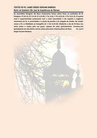 TEXTOS DO PE. LAURO SÉRGIO VERSIANI BARBOSA
Reitor do Seminário São José da Arquidiocese de Mariana
da assembléia litúrgica). No Novo Testamento temos vários hinos ou profissões de fé
litúrgicas: Fl 2,6-11; Ef 1,3-14; Cl 1,15-20; 1 Tm 3,16; 1 Tm 6,15-16; 2 Tm 2,11-13. O quarto
nível é experimentado juntamente com o nível comunitário e diz respeito à exigência
missionária da fé. A comunidade é o ponto de partida e de chegada da missão. Na missão
cresce a fé e a fidelidade ao Evangelho (cf. 1 Cor 9,19-23). Mediante o ato de fé Deus nos
torna justos e santos pela sua graça, capazes de amar gratuitamente. Tornamo-nos
participantes da vida divina. Somos salvos pelo amor misericordioso de Deus.         Pe. Lauro
Sérgio Versiani Barbosa.
 