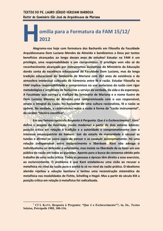 TEXTOS DO PE. LAURO SÉRGIO VERSIANI BARBOSA
Reitor do Seminário São José da Arquidiocese de Mariana




H          omilia para a Formatura da FAM 15/12/
           2012
        Alegramo-nos hoje com formatura dos Bacharéis em Filosofia da Faculdade
Arquidiocesana Dom Luciano Mendes de Almeida e bendizemos a Deus por tantos
benefícios alcançados ao longo desses anos de estudos! Estudar na FAM é um
privilégio, uma responsabilidade e um compromisso. O privilégio vem não só do
reconhecimento alcançado por instrumentos avaliativos do Ministério da Educação
dando conta da excelência educacional da Faculdade Dom Luciano, mas da longa
tradição educacional do Seminário de Mariana com 262 anos de existência e da
atmosfera intelectual cultivada de harmonia entre fé e razão. Estudar Filosofia na
FAM implica responsabilidade e compromisso no uso audacioso da razão com rigor
metodológico e amplitude de horizonte a serviço da verdade, da vida e da esperança.
A Faculdade que carrega a tradição do Seminário de Mariana e o nome ilustre de
Dom Luciano Mendes de Almeida está compromissada com o uso responsável,
amplo e integral da razão. No horizonte de uma cultura racionalista, fé e razão se
opõem. Na verdade, o racionalismo reduz a razão à forma de “razão instrumental”,
de caráter “técnico-científico”.

       Em seu famoso opúsculo Resposta à Pergunta: Que é o Esclarecimento?, Kant 1
define o projeto da Ilustração (razão moderna) a partir de dois vetores básicos:
posição crítica em relação à tradição e a autoridade e comprometimento com o
interesse emancipatório do homem. Sair do estado de menoridade é recusar as
tutelas e afirmar-se como capaz de pensar e se conduzir autonomamente. Há uma
relação indispensável entre esclarecimento e liberdade. Kant não advoga o
individualismo ao defender a autonomia, mas insiste na liberdade de se fazer um uso
público da razão em todas as questões. Aponta para a busca do consenso obtido pelo
trabalho de uma razão crítica. Todas as pessoas e épocas têm direito a esse exercício,
ao esclarecimento. O problema é que Kant estabeleceu uma cisão ao recusar a
metafísica no nível da razão pura e aceitá-la só no nível da razão prática. O idealismo
alemão rejeitou a solução kantiana e tentou uma reconstrução sistemática da
metafísica nas modalidades de Fichte, Schelling e Hegel. Mas a partir do século XIX a
posição crítica em relação à metafísica foi radicalizada.




       1
          Cf I. KANT, Resposta à Pergunta: “Que é o Esclarecimento”?, in, ID., Textos
Seletos, Petrópolis 1985, 100-116.
 