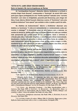 TEXTOS DO PE. LAURO SÉRGIO VERSIANI BARBOSA
Reitor do Seminário São José da Arquidiocese de Mariana
       Os “enciclopedistas franceses”, Nietzsche, Adorno, Horkheimer e, no Brasil, o
ensaísta Sérgio Paulo Rouanet2, compreendem a “Ilustração” do século XVIII como
parte (para alguns privilegiada) de uma “família espiritual” batizada como “corrente
iluminista”, com raízes na Antigüidade, passando pela Renascença, para chegar até
Marx, Freud, Adorno, Michel Foucault, Habermas e outros. O “iluminismo” seria uma
tendência intelectual “trans-epocal” que combate o mito e o poder a partir da razão.

        Na Dialética do Esclarecimento3, Adorno e Horkheimer observam uma
dialética no iluminismo: “o mito já é esclarecimento e o esclarecimento acaba por
reverter à mitologia”4. O iluminismo nasce de uma ruptura com a natureza, no
sentido de dominá-la, dando início a uma incessante trabalho da razão que combate
todo pensamento que contém traços de sua pré-história. Assim o animismo é
criticado pelo mito, o mito pela metafísica, a metafísica pela ciência matematizada.
Atualmente o iluminismo absolutiza a ciência como única forma de verdade. E a
razão instrumental, própria do iluminismo e fruto da luta contra a magia e o mito,
transforma-se em mito. Observa-se em todo o processo, desde o seu início, um uso
redutor da razão a par do “progresso” alcançado.

                Segundo Clodovis Boff em sua Teoria do Método Teológico a razão
moderna só admite duas funções: demonstrativa (argumentos necessários, como na
matemática e na lógica silogística) e científica empírico-formal5. Embora a “razão
moderna” esteja em crise, como demonstram discussões epistemológicas6, pesquisas
neurológicas7, pensamento pós-moderno8, ainda é hegemônica, sendo necessária

       2
         Diplomata brasileiro, foi Ministro da Cultura; ensaísta, possui diversas
publicações e pode ser considerado um habermasiano. Aqui a referência é: S. P.
ROUANET, As Razões do Iluminismo, São Paulo 1987.
       3
         Cf T. W. ADORNO – M. HORKHEIMER, Dialética do Esclarecimento, Belo
Horizonte 1986.
       4
           T.W. ADORNO – M. HORKHEIMER, Dialética do Esclarecimento, 15, 23 e 39.
       5
           Afirmava David Hume: “Se tomarmos nas mãos um volume qualquer de
Teologia ou de Metafísica escolástica, por exemplo, perguntemos: ‘Este livro contém
algum raciocínio abstrato sobre quantidade ou número?’ Não. ‘Contém algum
raciocínio experimental sobre questões de fato ou de existência?’ Não. Para o fogo com
ele, pois outra coisa não pode encerrar senão sofismas e ilusões”. D. HUME, “Investigação
sobre o Entendimento Humano”, in Col. Os Pensadores 23, São Paulo 1973, 198.
       6
           L.C. SUSIN , ed., Mysterium Creationis – Um Olhar Interdisciplinar sobre o
Universo, São Paulo 1999; J. GUITTON – G. BOGDANOV – IG. BOGDANOV, Deus e a
Ciência. Em direção ao metarrealismo, Rio de Janeiro 1992; R. WEBER, Diálogos com
cientistas e sábios. A busca da unidade, São Paulo s.d. (orig. 1986).
       7
         D. GOLEMAN, Inteligência emocional, São Paulo 1996; A. DAMÁSIO, O erro de
Descartes, São Paulo 1996.
       8
         G. VATTIMO, Credere di credere, Milano 1996; O. MADURO, Mapas para a festa.
Reflexões latino-americanas sobre a crise e o conhecimento, Petrópolis 1994.
 