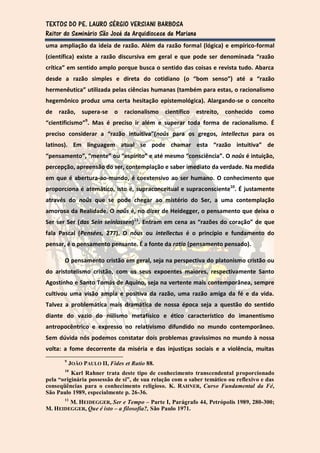 TEXTOS DO PE. LAURO SÉRGIO VERSIANI BARBOSA
Reitor do Seminário São José da Arquidiocese de Mariana
uma ampliação da ideia de razão. Além da razão formal (lógica) e empírico-formal
(científica) existe a razão discursiva em geral e que pode ser denominada “razão
crítica” em sentido amplo porque busca o sentido das coisas e revista tudo. Abarca
desde a razão simples e direta do cotidiano (o “bom senso”) até a “razão
hermenêutica” utilizada pelas ciências humanas (também para estas, o racionalismo
hegemônico produz uma certa hesitação epistemológica). Alargando-se o conceito
de razão,       supera-se o     racionalismo   científico   estreito,   conhecido   como
“cientificismo”9. Mas é preciso ir além e superar toda forma de racionalismo. É
preciso considerar a “razão intuitiva”(noûs para os gregos, intellectus para os
latinos). Em linguagem atual se pode chamar esta “razão intuitiva” de
“pensamento”, “mente” ou “espírito” e até mesmo “consciência”. O noûs é intuição,
percepção, apreensão do ser, contemplação e saber imediato da verdade. Na medida
em que é abertura-ao-mundo, é coextensivo ao ser humano. O conhecimento que
proporciona é atemático, isto é, supraconceitual e supraconsciente10. É justamente
através do noûs que se pode chegar ao mistério do Ser, a uma contemplação
amorosa da Realidade. O noûs é, no dizer de Heidegger, o pensamento que deixa o
Ser ser Ser (das Sein seinlassen)11. Entram em cena as “razões do coração” de que
fala Pascal (Pensées, 277). O nôus ou intellectus é o princípio e fundamento do
pensar, é o pensamento pensante. É a fonte da ratio (pensamento pensado).

       O pensamento cristão em geral, seja na perspectiva do platonismo cristão ou
do aristotelismo cristão, com os seus expoentes maiores, respectivamente Santo
Agostinho e Santo Tomás de Aquino, seja na vertente mais contemporânea, sempre
cultivou uma visão ampla e positiva da razão, uma razão amiga da fé e da vida.
Talvez a problemática mais dramática de nossa época seja a questão do sentido
diante do vazio do niilismo metafísico e ético característico do imanentismo
antropocêntrico e expresso no relativismo difundido no mundo contemporâneo.
Sem dúvida nós podemos constatar dois problemas gravíssimos no mundo à nossa
volta: a fome decorrente da miséria e das injustiças sociais e a violência, muitas
       9
           JOÃO PAULO II, Fides et Ratio 88.
       10
          Karl Rahner trata deste tipo de conhecimento transcendental proporcionado
pela “originária possessão de si”, de sua relação com o saber temático ou reflexivo e das
conseqüências para o conhecimento religioso. K. RAHNER, Curso Fundamental da Fé,
São Paulo 1989, especialmente p. 26-36.
        M. HEIDEGGER, Ser e Tempo – Parte I, Parágrafo 44, Petrópolis 1989, 280-300;
       11

M. HEIDEGGER, Que é isto – a filosofia?, São Paulo 1971.
 
