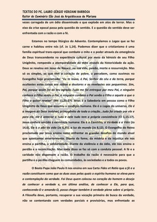 TEXTOS DO PE. LAURO SÉRGIO VERSIANI BARBOSA
Reitor do Seminário São José da Arquidiocese de Mariana
vezes carregada de um ódio disseminado e que explode em atos de terror. Mas o
eixo da crise epocal passa pela questão do sentido. E a questão do sentido deve ser
enfrentada com a razão e com a fé.

       Estamos no tempo litúrgico do Advento. Contemplamos o Logos que se fez
carne e habitou entre nós (cf. Jo 1,14). Podemos dizer que o cristianismo é uma
família espiritual trans-epocal que combate o mito e o poder através da emergência
de Deus transcendente na experiência cultural por meio da kénosis de seu Filho
Unigênito, rompendo a atemporalidade do mito através da historicidade da ação.
Deus se revelou em Jesus de Nazaré: na sua vida, paixão, morte e ressurreição. Mas
só os simples, os que têm o coração de pobre, o percebem, como ouvimos no
Evangelho hoje proclamado: “Eu te louvo, ó Pai, Senhor do céu e da terra, porque
ocultastes estas coisas aos sábios e doutores e as revelastes aos pequeninos. Sim,
Pai, porque assim foi do teu agrado. Tudo me foi entregue por meu Pai, e ninguém
conhece o Filho senão o Pai, e ninguém conhece o Pai senão o Filho e aquele a que o
Filho o quiser revelar” (Mt 11,25-27). Jesus é a Sabedoria em pessoa como o Filho
Unigênito de Deus que assumiu a condição humana. Ele é o Logos do universo, Ele é
a imagem do Deus invisível, primogênito de toda a criação...tudo foi criado por ele e
para ele, ele é anterior a tudo e nele tudo tem a própria consistência (Cl 1,15.17).
Jesus confere sentido à existência humana: Ele é o Caminho, a Verdade e a Vida (Jo
14,6), Ele é o pão da vida (Jo 6,35), a luz do mundo (Jo 8,12). O Evangelho do Reino
proclamado por Jesus ensina como enfrentar os grandes desafios do mundo atual
que apontamos anteriormente. Diante da fome, da miséria e da injustiça ele nos
ensina a partilha, a solidariedade. Diante da violência e do ódio, ele nos ensina o
perdão e a reconciliação. Mas nada disso se faz só com a conduta pessoal. A fé e a
caridade não dispensam a razão. O trabalho da razão é necessário para que a
partilha e o perdão cheguem às comunidades, às sociedades e a todos os povos.

       O Beato Papa João Paulo II nos ensina em sua Carta Fides et Ratio que a fé e a
razão constituem como que as duas asas pelas quais o espírito humano se eleva para
a contemplação da verdade. Foi Deus quem colocou no coração do homem o desejo
de conhecer a verdade e, em última análise, de conhecer a Ele, para que,
conhecendo-O e amando-O, possa chegar também à verdade plena sobre si próprio.
A Filosofia deve, portanto, recuperar a sua vocação primeira de busca da verdade,
não se contentando com verdades parciais e provisórias, mas enfrentado as
 