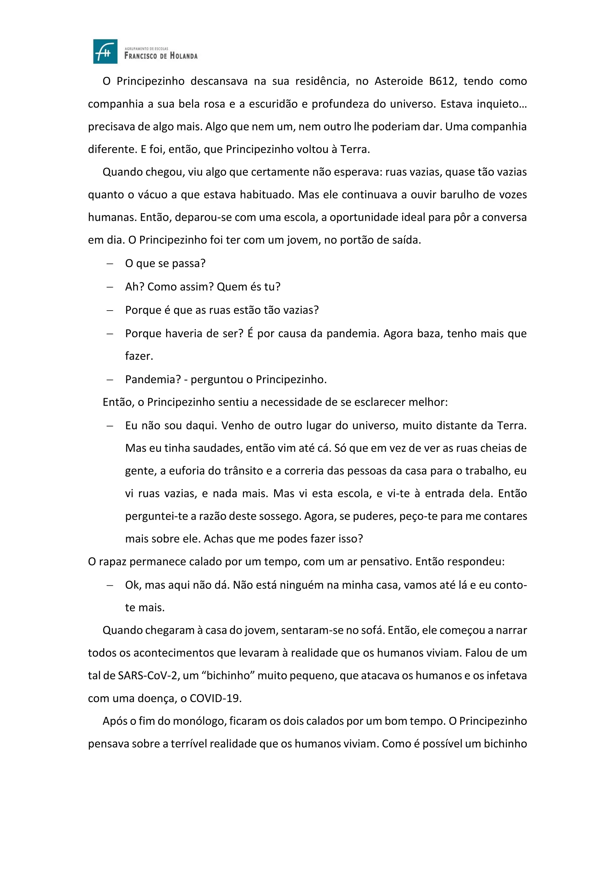 O Principezinho descansava na sua residência, no Asteroide B612, tendo como
companhia a sua bela rosa e a escuridão e profundeza do universo. Estava inquieto…
precisava de algo mais. Algo que nem um, nem outro lhe poderiam dar. Uma companhia
diferente. E foi, então, que Principezinho voltou à Terra.
Quando chegou, viu algo que certamente não esperava: ruas vazias, quase tão vazias
quanto o vácuo a que estava habituado. Mas ele continuava a ouvir barulho de vozes
humanas. Então, deparou-se com uma escola, a oportunidade ideal para pôr a conversa
em dia. O Principezinho foi ter com um jovem, no portão de saída.
− O que se passa?
− Ah? Como assim? Quem és tu?
− Porque é que as ruas estão tão vazias?
− Porque haveria de ser? É por causa da pandemia. Agora baza, tenho mais que
fazer.
− Pandemia? - perguntou o Principezinho.
Então, o Principezinho sentiu a necessidade de se esclarecer melhor:
− Eu não sou daqui. Venho de outro lugar do universo, muito distante da Terra.
Mas eu tinha saudades, então vim até cá. Só que em vez de ver as ruas cheias de
gente, a euforia do trânsito e a correria das pessoas da casa para o trabalho, eu
vi ruas vazias, e nada mais. Mas vi esta escola, e vi-te à entrada dela. Então
perguntei-te a razão deste sossego. Agora, se puderes, peço-te para me contares
mais sobre ele. Achas que me podes fazer isso?
O rapaz permanece calado por um tempo, com um ar pensativo. Então respondeu:
− Ok, mas aqui não dá. Não está ninguém na minha casa, vamos até lá e eu conto-
te mais.
Quando chegaram à casa do jovem, sentaram-se no sofá. Então, ele começou a narrar
todos os acontecimentos que levaram à realidade que os humanos viviam. Falou de um
tal de SARS-CoV-2, um “bichinho” muito pequeno, que atacava os humanos e os infetava
com uma doença, o COVID-19.
Após o fim do monólogo, ficaram os dois calados por um bom tempo. O Principezinho
pensava sobre a terrível realidade que os humanos viviam. Como é possível um bichinho
 