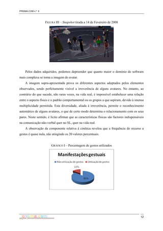 PRISMA.COM n.º 6
12
FIGURA III – Snapshot tirada a 14 de Fevereiro de 2008
Pelos dados adquiridos, podemos depreender que quanto maior o domínio do software
mais complexa se torna a imagem do avatar.
A imagem supra-apresentada prova os diferentes aspectos adoptados pelos elementos
observados, sendo perfeitamente visível a irreverência de alguns avatares. No entanto, ao
contrário do que sucede, não raras vezes, na vida real, é impossível estabelecer uma relação
entre o aspecto físico e o padrão comportamental ou os grupos a que aspiram, devido à imensa
multiplicidade permitida. Esta diversidade, aliada à irreverência, permite o reconhecimento
automático de alguns avatares, o que de certo modo determina o relacionamento com os seus
pares. Neste sentido, é lícito afirmar que as características físicas são factores indispensáveis
na comunicação não-verbal quer no SL, quer na vida real.
A observação da componente relativa à cinética revelou que a frequência do recurso a
gestos é quase nula, não atingindo os 20 valores percentuais.
GRÁFICO I – Percentagem de gestos utilizados
 