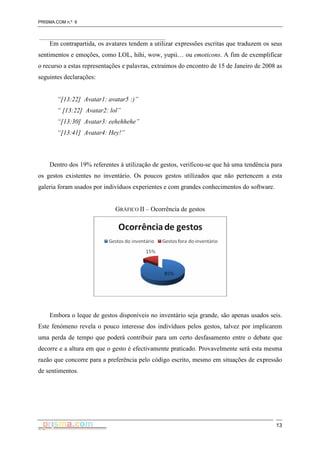 PRISMA.COM n.º 6
13
Em contrapartida, os avatares tendem a utilizar expressões escritas que traduzem os seus
sentimentos e emoções, como LOL, hihi, wow, yupii… ou emoticons. A fim de exemplificar
o recurso a estas representações e palavras, extraímos do encontro de 15 de Janeiro de 2008 as
seguintes declarações:
“[13:22] Avatar1: avatar5 :)”
“ [13:22] Avatar2: lol”
“[13:30] Avatar3: eehehhehe”
“[13:41] Avatar4: Hey!”
Dentro dos 19% referentes à utilização de gestos, verificou-se que há uma tendência para
os gestos existentes no inventário. Os poucos gestos utilizados que não pertencem a esta
galeria foram usados por indivíduos experientes e com grandes conhecimentos do software.
GRÁFICO II – Ocorrência de gestos
Embora o leque de gestos disponíveis no inventário seja grande, são apenas usados seis.
Este fenómeno revela o pouco interesse dos indivíduos pelos gestos, talvez por implicarem
uma perda de tempo que poderá contribuir para um certo desfasamento entre o debate que
decorre e a altura em que o gesto é efectivamente praticado. Provavelmente será esta mesma
razão que concorre para a preferência pelo código escrito, mesmo em situações de expressão
de sentimentos.
 