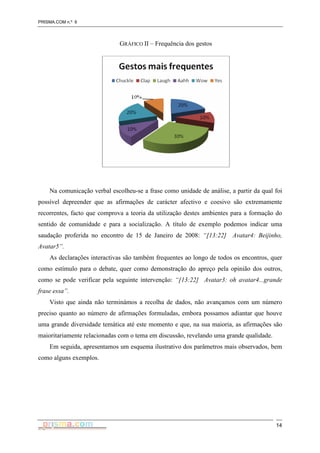 PRISMA.COM n.º 6
14
GRÁFICO II – Frequência dos gestos
Na comunicação verbal escolheu-se a frase como unidade de análise, a partir da qual foi
possível depreender que as afirmações de carácter afectivo e coesivo são extremamente
recorrentes, facto que comprova a teoria da utilização destes ambientes para a formação do
sentido de comunidade e para a socialização. A título de exemplo podemos indicar uma
saudação proferida no encontro de 15 de Janeiro de 2008: “[13:22] Avatar4: Beijinho,
Avatar5”.
As declarações interactivas são também frequentes ao longo de todos os encontros, quer
como estímulo para o debate, quer como demonstração do apreço pela opinião dos outros,
como se pode verificar pela seguinte intervenção: “[13:22] Avatar3: oh avatar4...grande
frase essa”.
Visto que ainda não terminámos a recolha de dados, não avançamos com um número
preciso quanto ao número de afirmações formuladas, embora possamos adiantar que houve
uma grande diversidade temática até este momento e que, na sua maioria, as afirmações são
maioritariamente relacionadas com o tema em discussão, revelando uma grande qualidade.
Em seguida, apresentamos um esquema ilustrativo dos parâmetros mais observados, bem
como alguns exemplos.
 