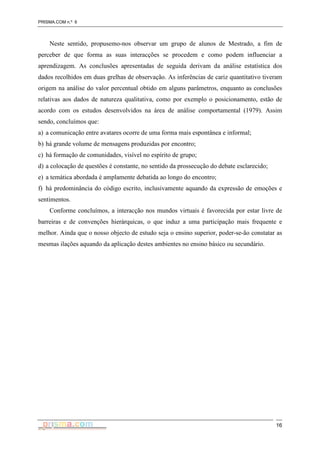 PRISMA.COM n.º 6
16
Neste sentido, propusemo-nos observar um grupo de alunos de Mestrado, a fim de
perceber de que forma as suas interacções se procedem e como podem influenciar a
aprendizagem. As conclusões apresentadas de seguida derivam da análise estatística dos
dados recolhidos em duas grelhas de observação. As inferências de cariz quantitativo tiveram
origem na análise do valor percentual obtido em alguns parâmetros, enquanto as conclusões
relativas aos dados de natureza qualitativa, como por exemplo o posicionamento, estão de
acordo com os estudos desenvolvidos na área de análise comportamental (1979). Assim
sendo, concluímos que:
a) a comunicação entre avatares ocorre de uma forma mais espontânea e informal;
b) há grande volume de mensagens produzidas por encontro;
c) há formação de comunidades, visível no espírito de grupo;
d) a colocação de questões é constante, no sentido da prossecução do debate esclarecido;
e) a temática abordada é amplamente debatida ao longo do encontro;
f) há predominância do código escrito, inclusivamente aquando da expressão de emoções e
sentimentos.
Conforme concluímos, a interacção nos mundos virtuais é favorecida por estar livre de
barreiras e de convenções hierárquicas, o que induz a uma participação mais frequente e
melhor. Ainda que o nosso objecto de estudo seja o ensino superior, poder-se-ão constatar as
mesmas ilações aquando da aplicação destes ambientes no ensino básico ou secundário.
 