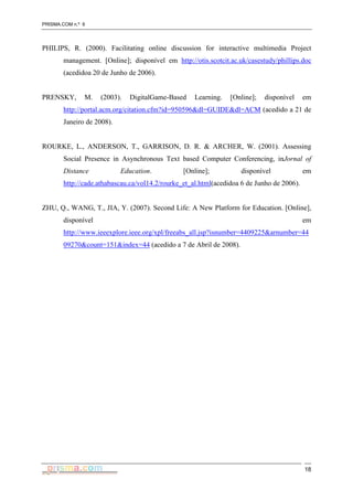 PRISMA.COM n.º 6
18
PHILIPS, R. (2000). Facilitating online discussion for interactive multimedia Project
management. [Online]; disponível em http://otis.scotcit.ac.uk/casestudy/phillips.doc
(acedidoa 20 de Junho de 2006).
PRENSKY, M. (2003). DigitalGame-Based Learning. [Online]; disponível em
http://portal.acm.org/citation.cfm?id=950596&dl=GUIDE&dl=ACM (acedido a 21 de
Janeiro de 2008).
ROURKE, L., ANDERSON, T., GARRISON, D. R. & ARCHER, W. (2001). Assessing
Social Presence in Asynchronous Text based Computer Conferencing, inJornal of
Distance Education. [Online]; disponível em
http://cade.athabascau.ca/vol14.2/rourke_et_al.html(acedidoa 6 de Junho de 2006).
ZHU, Q., WANG, T., JIA, Y. (2007). Second Life: A New Platform for Education. [Online],
disponível em
http://www.ieeexplore.ieee.org/xpl/freeabs_all.jsp?isnumber=4409225&arnumber=44
09270&count=151&index=44 (acedido a 7 de Abril de 2008).
 