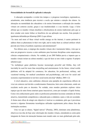 PRISMA.COM n.º 6
5
Potencialidades do SecondLife aplicado à educação
A educação acompanha o evoluir dos tempos e o progresso tecnológico, registando-se,
actualmente, uma tendência para recorrer a media que atraiam a atenção dos alunos. As
alterações na mentalidade dos educadores e do ensino fomentaram a utilização dos mundos
virtuais em contexto escolar, graças à sua imediaticidade e à sua imersão. Logo, é lícito
afirmar que os mundos virtuais desafiam a obsolescência do ensino tradicional, pelo que se
deve estudar com maior ênfase os benefícios da sua aplicação nas escolas. Esta posição é
igualmente defendida por Klastrup (2003:1) que afirma:
“As more and more of these virtual worlds emerge on the internet, it seems pertinent to
address them as phenomena in their own right, and to study them as cultural artifacts which
provide new forms of aesthetic experience and entertainment”.
Nos últimos anos, o emprego dos mundos virtuais não é meramente lúdico, visto que se
nota um progressivo recurso a estes ambientes para leccionar disciplinas como arquitectura,
ciências computacionais e direito. Na verdade, já em 2005 Balkin previa o impacto que os
mundos virtuais teriam na cultura mundial, o que de facto se tem vindo a registar. O próprio
adiantava que:
“As multiplayer game platforms become increasingly powerful and lifelike, they will
inevitably be used for more than storytelling and entertainment. In the future, virtual worlds
platforms will be adopted for commerce, for education, for professional, military, and
vocational training, for medical consultation and psychotherapy, and even for social and
economic experimentation to test how social norms develop“ (Balkin, 2005:1-2)
A nível educativo, estes ambientes oferecem uma panóplia de experiências difíceis de
viver em contexto real devido a condicionantes financeiras, bem como relacionais, sendo um
excelente media para os docentes. Na verdade, estes mundos permitem explorar vários
espaços que de outra forma estariam quase inacessíveis, como por exemplo a Capela Sistina.
Como é do conhecimento geral, todos os professores pretendem leccionar conteúdos de forma
atractiva, transmitindo competências e educando para a cidadania e para a vida em sociedade.
A forma mais eficaz de atingir este objectivo é motivar os estudantes, pelo que é proveitoso
recorrer a algumas ferramentas tecnológicas utilizadas regularmente pelos alunos fora das
instituições escolares.
Uma vez que os alunos, “digital natives” (Prensky, 2003), dominam estas plataformas,
observa-se nos dias de hoje uma valorização dos mundos virtuais, entendendo-os como parte
integrante do futuro da interacção humana num mundo cada vez mais globalizado pela rede.
 