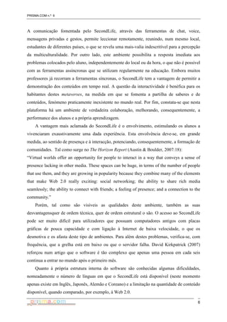 PRISMA.COM n.º 6
6
A comunicação fomentada pelo SecondLife, através das ferramentas de chat, voice,
mensagens privadas e gestos, permite leccionar remotamente, reunindo, num mesmo local,
estudantes de diferentes países, o que se revela uma mais-valia indescritível para a percepção
da multiculturalidade. Por outro lado, este ambiente possibilita a resposta imediata aos
problemas colocados pelo aluno, independentemente do local ou da hora, o que não é possível
com as ferramentas assíncronas que se utilizam regularmente na educação. Embora muitos
professores já recorram a ferramentas síncronas, o SecondLife tem a vantagem de permitir a
demonstração dos conteúdos em tempo real. A questão da interactividade é benéfica para os
habitantes destes metaverses, na medida em que se fomenta a partilha de saberes e de
conteúdos, fenómeno praticamente inexistente no mundo real. Por fim, constata-se que nesta
plataforma há um ambiente de verdadeira colaboração, melhorando, consequentemente, a
performance dos alunos e a própria aprendizagem.
A vantagem mais aclamada do SecondLife é o envolvimento, estimulando os alunos a
vivenciaram exaustivamente uma dada experiência. Esta envolvência deve-se, em grande
medida, ao sentido de presença e à interacção, potenciando, consequentemente, a formação de
comunidades. Tal como surge no The Horizon Report (Austin & Boulder, 2007:18):
“Virtual worlds offer an opportunity for people to interact in a way that conveys a sense of
presence lacking in other media. These spaces can be huge, in terms of the number of people
that use them, and they are growing in popularity because they combine many of the elements
that make Web 2.0 really exciting: social networking; the ability to share rich media
seamlessly; the ability to connect with friends; a feeling of presence; and a connection to the
community.”
Porém, tal como são visíveis as qualidades deste ambiente, também as suas
desvantagensquer de ordem técnica, quer de ordem estrutural o são. O acesso ao SecondLife
pode ser muito difícil para utilizadores que possuam computadores antigos com placas
gráficas de pouca capacidade e com ligação à Internet de baixa velocidade, o que os
desmotiva e os afasta deste tipo de ambientes. Para além destes problemas, verifica-se, com
frequência, que a grelha está em baixo ou que o servidor falha. David Kirkpatrick (2007)
reforçou num artigo que o software é tão complexo que apenas uma pessoa em cada seis
continua a entrar no mundo após o primeiro mês.
Quanto à própria estrutura interna do software são conhecidas algumas dificuldades,
nomeadamente o número de línguas em que o SecondLife está disponível (neste momento
apenas existe em Inglês, Japonês, Alemão e Coreano) e a limitação na quantidade de conteúdo
disponível, quando comparado, por exemplo, à Web 2.0.
 