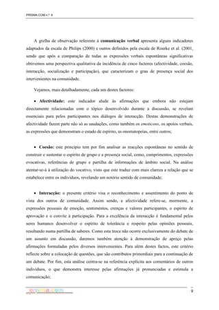 PRISMA.COM n.º 6
9
A grelha de observação referente à comunicação verbal apresenta alguns indicadores
adaptados da escala de Philips (2000) e outros definidos pela escala de Rourke et al. (2001,
sendo que após a comparação de todas as expressões verbais espontâneas significativas
obtivemos uma perspectiva qualitativa da incidência de cinco factores (afectividade, coesão,
interacção, socialização e participação), que caracterizam o grau de presença social dos
intervenientes na comunidade.
Vejamos, mais detalhadamente, cada um destes factores:
• Afectividade: este indicador alude às afirmações que embora não estejam
directamente relacionadas com o tópico desenvolvido durante a discussão, se revelam
essenciais para pelos participantes nos diálogos de interacção. Destas demonstrações de
afectividade fazem parte não só as saudações, como também os emoticons, os apoios verbais,
as expressões que demonstram o estado de espírito, as onomatopeias, entre outros;
• Coesão: este princípio tem por fim analisar as reacções espontâneas no sentido de
construir e sustentar o espírito de grupo e a presença social, como, cumprimentos, expressões
evocativas, referências de grupo e partilha de informações de âmbito social. Na análise
atentar-se-á à utilização do vocativo, visto que este traduz com mais clareza a relação que se
estabelece entre os indivíduos, revelando um notório sentido de comunidade;
• Interacção: o presente critério visa o reconhecimento e assentimento do ponto de
vista dos outros de comunidade. Assim sendo, a afectividade refere-se, mormente, a
expressões pessoais de emoção, sentimentos, crenças e valores participantes, o espírito de
aprovação e o convite à participação. Para a excelência da interacção é fundamental pelos
seres humanos desenvolver o espírito de tolerância e respeito pelas opiniões pessoais,
resultando numa partilha de saberes. Como esta troca não ocorre exclusivamente do debate de
um assunto em discussão, daremos também atenção à demonstração de apreço pelas
afirmações formuladas pelos diversos intervenientes. Para além destes factos, este critério
reflecte sobre a colocação de questões, que são contributos primordiais para a continuação de
um debate. Por fim, esta análise centra-se na referência explícita aos comentários de outros
indivíduos, o que demonstra interesse pelas afirmações já pronunciadas e estimula a
comunicação;
 