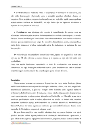 PRISMA.COM n.º 6
10
• Socialização: este parâmetro refere-se à ocorrência de afirmações de cariz social, que
não estão directamente relacionadas com o conteúdo científico abordado durante os
encontros. Neste sentido, o conjunto de afirmações sociais proferidas incide na exposição de
acontecimentos externos ao SecondLife, ou seja, factos que se reportam unicamente a
aspectos da vida pessoal do indivíduo.
• Participação: esta dimensão diz respeito à contabilização do número geral de
afirmações formuladas pelos avatares. Uma vez estudado o volume de mensagens, focar-nos-
emos no número de afirmações relacionadas com determinado tema, bem como a diversidade
temática que se proporcionou ao longo dos encontros. Pretendemos, assim, compreender, a
partir destes cálculos, o nível de participação activa dos indivíduos e a qualidade das suas
intervenções.
De ressalvar que, no concernente à interacção verbal, apenas nos cingimos ao chat, uma
vez que as IM não estavam ao nosso alcance e o sistema de voz não foi usado com
regularidade.
Com esta análise intentámos compreender o nível de envolvimento dos avatares na
comunidade e o tipo de relação estabelecida com o outro, fenómeno que será de extrema
importância para o entendimento das aprendizagens que aí possam decorrer.
Resultados
Muito embora o estudo que estamos a desenvolver não esteja ainda finalizado, já que
ambicionamos observar mais alguns encontros para podermos afirmar, com mais propriedade,
determinadas conclusões, é possível avançar neste momento com algumas reflexões
preliminares. Relembramos, antes de mais, que o nosso estudo, até este ponto, abrange apenas
cinco encontros entre os elementos do Mestrado em Multimédia em Educação, sendo que a
média de participantes ronda os quinze elementos por sessão. A maioria dos encontros
observados ocorreu no espaço da Universidade de Aveiro no SecondLife, denominado por
SecondUA, tendo por temas alguns dos conteúdos que iam sendo leccionados durante o ano
curricular do Mestrado ou assuntos do interesse geral.
De uma forma genérica, estas reuniões não decorriam em espaços formais, pelo que é
possível perceber melhor alguns parâmetros de observação, nomeadamente a proxémica, a
qual estuda a utilização do espaçopelos seres humanos, enquanto produto cultural distinto. A
 