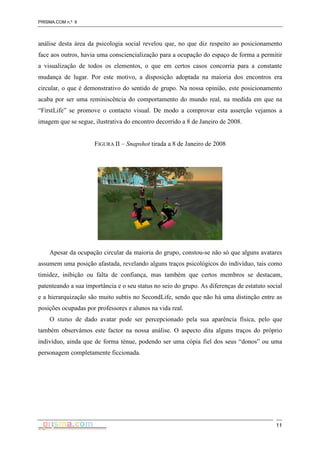 PRISMA.COM n.º 6
11
análise desta área da psicologia social revelou que, no que diz respeito ao posicionamento
face aos outros, havia uma consciencialização para a ocupação do espaço de forma a permitir
a visualização de todos os elementos, o que em certos casos concorria para a constante
mudança de lugar. Por este motivo, a disposição adoptada na maioria dos encontros era
circular, o que é demonstrativo do sentido de grupo. Na nossa opinião, este posicionamento
acaba por ser uma reminiscência do comportamento do mundo real, na medida em que na
“FirstLife” se promove o contacto visual. De modo a comprovar esta asserção vejamos a
imagem que se segue, ilustrativa do encontro decorrido a 8 de Janeiro de 2008.
FIGURA II – Snapshot tirada a 8 de Janeiro de 2008
Apesar da ocupação circular da maioria do grupo, constou-se não só que alguns avatares
assumem uma posição afastada, revelando alguns traços psicológicos do indivíduo, tais como
timidez, inibição ou falta de confiança, mas também que certos membros se destacam,
patenteando a sua importância e o seu status no seio do grupo. As diferenças de estatuto social
e a hierarquização são muito subtis no SecondLife, sendo que não há uma distinção entre as
posições ocupadas por professores e alunos na vida real.
O status de dado avatar pode ser percepcionado pela sua aparência física, pelo que
também observámos este factor na nossa análise. O aspecto dita alguns traços do próprio
indivíduo, ainda que de forma ténue, podendo ser uma cópia fiel dos seus “donos” ou uma
personagem completamente ficcionada.
 